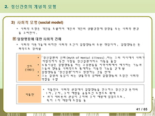 2. 정신간호의 개념적 모형

3) 사회적 모형 (social model)
▪ 사회적 모형은 개인을 초월하여 개인과 개인의 생활경험에 영향을 주는 사회적 환경
을 고려한다 .

일탈행동에 대한 사회적 견해
▪ 사회적 이론가들에 의하면 사회적 조건이 일탈행동의 주된 책임이며 , 일탈행동은 문
화적으로 정의됨

삿즈
(1961)

▪ 「정신질환의 신화 (Myth of Mental Illness) 」라는 그의 저서에서 사회가
바람직하지 못한 사람을 정신질환자라고 이름을 붙임
▪ 수용시설은 일탈행동을 하는 구성원들을 지역사회에서 제거하는 기능과
그들의 행동을 사회적으로 통제하는 이중적 기능을 갖게 됨
▪ 일탈행동을 “정신질환”이라고 명명하는 것을 반대
▪ 그는 질병의 중심이 되는 생물학적 상태와 일탈행동의 초점인 사회적
역할을 구별

카플란

▪ 카플란도 사회적 관점에서 일탈행동을 연구하고 정신건강 분야의
1 차 , 2 차 , 3 차 예방을 공중보건 모형으로 확대
▪ 과거 대부분의 관심이 2 차와 3 차 예방에 있었으므로 ,
특히 1 차 예방에 초점을 둠
41 / 65

 