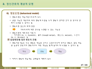 2. 정신간호의 개념적 모형

6) 행동모형 (behavioral model)
▪ 행동모형은 학습이론으로부터 유도
▪ 관찰 가능한 대상자의 외적 행동에 초점을 두며 행동이 변하면 인지 및 정서적 변
화가 수반될 수 있다고 봄
▪ 행동모형 접근의 최대 장점
치료효과에 대한 연구를 수행할 수 있는 가능성
▪ 행동모형의 대표적인 이론가
- 아이젠크 (H. J. Eysenck), 월프 (Joseph Wolpe), 왓슨 (J. Watson), 스킨너
(B. F. Skinner) 등

일탈행동에 대한 행동적 견해
▪ 행동이론가들은 모든 행동은 학습된 것이고 규범으로부터 벗어난 행동도 잘못 학습
된 습관적 반응이며 행동이므로 바른 학습을 통해 올바르게 수정될 수 있다고 봄
자극

반응

학습

▪ 따라서 행동의 학습에는 강화물의 매력이 중요
47 / 65

 