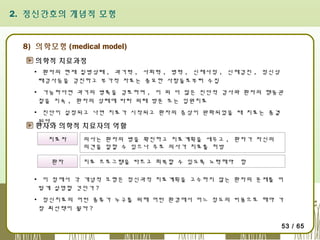 2. 정신간호의 개념적 모형

8) 의학모형 (medical model)
의학적 치료과정
▪ 환자의 현재 질병상태 , 과거력 , 사회력 , 병력 , 신체사정 , 신체검진 , 정신상
태검사등을 검진하고 부가적 자료는 중요한 사람들로부터 수집
▪ 가능하다면 과거의 병록을 검토하며 , 이 외 더 많은 진단적 검사와 환자의 행동관
찰을 지속 , 환자의 상태에 따라 외래 방문 또는 입원치료
▪ 진단이 설정되고 나면 치료가 시작되고 환자의 증상이 완화되었을 때 치료는 종결
된다 .

환자와 의학적 치료자의 역할
치료자
환자

의사는 환자의 병을 확진하고 치료계획을 세우고 , 환자가 자신의
의견을 말할 수 있으나 주로 의사가 치료를 처방
치료 프로그램을 따르고 회복할 수 있도록 노력해야

함

▪ 이 점에서 각 개념적 모형은 정신과적 치료계획을 고수하지 않는 환자의 문제를 어
떻게 설명할 것인가 ?
▪ 정신치료의 어떤 종류가 누구를 위해 어떤 환경에서 어느 정도의 비용으로 해야 가
장 최선책이 될까 ?
53 / 65

 