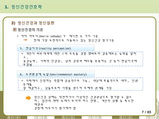 1. 정신건강간호학

2) 정신건강과 정신질환
정신건강의 기준
▪ 마리 야호다 (Marie Jahoda) 가 제시한 6 가지 기준
현재 가장 보편적으로 이용되고 있는 정신건강 평가기준
5. 현실지각 (reality perception)
▪ 개인이 외부세계에 대한 그의 추측을 경험 행위로써 검증해보는 능력을 말하
고,
공감능력 , 사회적 민감성 , 남의 감정과 태도를 존중하는 것 등이 현실지각에
포함됨
6. 주변환경에 숙달 (environmental mastery)
▪ 사회에서 인정하는 역할에 성공적으로 기능 , 세상에 효율적으로 대처 , 인생
문제를
잘 해결하고 , 남들로부터 사랑을 받으며 호혜적 관계를 가짐
정신건강 상태는 막연하거나 이상적인 건강관념으로 평가할 수 없으
며 , 집단의 맥락 속에서 보아야 하고 연령 , 개인적 상황 등 특수한
배경과
경험에 비추어서 평가해야 함

7 / 65

 