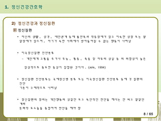 1. 정신건강간호학

2) 정신건강과 정신질환
정신질환
▪ 자신의 생활 , 성격 , 대인관계 등에 불만족과 적응장애가 있고 미숙한 성장 또는 발
달장애가 있으며 , 자기가 속한 사회에서 받아들여질 수 없는 행동이 나타남
▪ 미국정신질환 진단분류
- 개인에게 고통을 주거나 무능 , 통증 , 죽음 및 자유의 상실 등 의 위험성이 높은
임상적으로 중요한 증상이 집합된 것이다 . (APA, 1994)
▪ 정신질환 진단분류는 국제정신병 분류 또는 미국정신질환 진단분류 등에 각 질환의
진단
기준이 구체적으로 나타남
▪ 정신질환의 정의는 개인행동의 성질만 보고 독단적인 판단을 해서는 안 되고 발달단
계와
문화적 요소들을 종합하여 판단을 해야 함
8 / 65

 