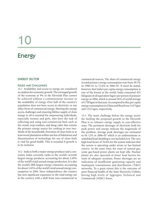 10
Energy


ENERGY SECTOR                                               commercial sources. The share of commercial energy
                                                            in total primary energy consumption rose from 59.7%
ISSUES AND CHALLENGES                                       in 1980–81 to 72.6% in 2006–07. It must be noted,
10.1 Availability and access to energy are considered       however, that India’s per capita energy consumption is
as catalysts for economic growth. The envisaged growth      one of the lowest in the world. India consumed 455
of the economy at 9% in the Eleventh Plan cannot            kilogram of oil equivalent (kgoe) per person of primary
be achieved without a commensurate increase in              energy in 2004, which is around 26% of world average
the availability of energy. Over half of the country’s      of 1750 kgoe in that year. As compared to this, per capita
population does not have access to electricity or any       energy consumption in China and Brazil was 1147 kgoe
other form of commercial energy. Meeting the energy         and 1232 kgoe, respectively.
access challenges and ensuring lifeline supply of clean
energy to all is essential for empowering individuals,      10.3 The main challenge before the energy sector
especially women and girls, who have the task of            for fuelling the proposed growth in the Eleventh
collecting and using non-commercial fuels such as           Plan is to enhance energy supply in cost-effective
fire wood, crop residues, and dung cakes that remain        ways. The persistent shortages of electricity both for
the primary energy source for cooking in over two-          peak power and energy indicate the magnitude of
thirds of the households. Provision of clean fuels or at    the problem. Average peak shortages are estimated
least wood plantation within one km of habitation and       to be 12% in 2006–07 which is an underestimate as
dissemination of technology for use of clean fuels          scheduled load shedding is not included in it. The very
is vital for good health. This is essential if growth is    high load factor of 76.8% for the system indicates that
to be inclusive.                                            the system is operating under strain or has limited
                                                            reserve. At the same time, for want of natural gas,
10.2 India is both a major energy producer and a con-       some gas-based power plants are kept idle. Nuclear
sumer. India currently ranks as the world’s seventh         plants are also operated at lower load factors for
largest energy producer, accounting for about 2.49%         want of adequate uranium. Power shortages are an
of the world’s total annual energy production. It is also   indication of insufficient generating capacity and
the world’s fifth largest energy consumer, accounting       inadequate transmission and distribution (T&D)
for about 3.45% of the world’s total annual energy con-     networks. To a great extent this is the outcome of
sumption in 2004. Since independence, the country           poor financial health of the State Electricity Utilities
has seen significant expansion in the total energy use      having high levels of Aggregate Technical and
in the country with a shift from non-commercial to          Commercial (AT&C) losses.
 
