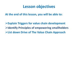 Lesson objectives
At the end of this lesson, you will be able to:
Explain Triggers for value chain development
Identify Principles of empowering smallholders
List down Drive of The Value Chain Approach
 