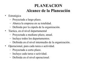 PLANEACION
                  Alcance de la Planeación
• Estratégica
   – Proyectada a largo plazo.
   – Abarca la empresa en su totalidad.
   – Definida por la cúpula de la organización.
• Táctica, en el nivel departamental
   – Proyectada a mediano plazo, anual.
   – Incluye todos los departamentos.
   – Definida en el nivel intermedio de la organización.
• Operacional, para cada tarea o actividad.
   – Proyectada a corto plazo.
   – Incluye cada tarea o actividad.
   – Definida en el nivel operacional.
 