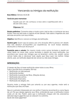 GUIA DE ESTUDO 11                                                    RESTITUIÇÃO




              Vencendo os inimigos da restituição
Base Bíblica: Gênesis 45.25-28

Versículo para memorizar:

        Aquele que em vós começou a boa obra a aperfeiçoará até o
        dia de Cristo Jesus.

        Filipenses 1.6

Estudo preliminar: Comente sobre o modo como José se deu a conhecer aos seus
irmãos. Para isso leia todo o capítulo 45 de Gênesis. Fale sobre a trajetória de José
até esse encontro com seus irmãos.

Objetivo: Identificar e vencer os inimigos da restituição.

Quebra-gelo: Quem aqui já passou por uma situação difícil e pensou em desistir,
mas não desistiu? (Compartilhe sua experiência). Se você tivesse desistido,
alcançaria a vitória que alcançou?

Transição para o estudo: Do mesmo modo como somos tentados a desistir em
várias áreas na nossa vida, somos tentados a desistir da nossa restituição. Isso
acontece por causa dos inimigos que se levantam contra nós, porém vamos
vencer todos eles e alcançar tudo aquilo que Deus quer nos restituir. Esteja
atento, pois, ser restituído depende de vencer ou não esses inimigos.


INTRODUÇÃO:

O desejo de Deus é trazer restituição sobre todos os seus filhos.
Tudo o que Ele faz é completo. Ele traz:
   Restituição na vida pessoal.
   Restituição familiar.
   Restituição à posição de filhos, (Filiação divina).
   Restituição dos sonhos.
   Restituição financeira.
   Restituição da alegria, etc.

Quanto maior o estrago feito por satanás ou por seus agentes, maior será a
restituição que Deus irá fazer.

Deus é o primeiro interessado em nos restituir. É preciso reconhecê-Lo como figura
de um Pai que deseja agraciar seus filhos, entendendo que a restituição é para
cada um de nós. Porém, para que a restituição chegue até nós, precisamos
derrubar alguns gigantes que se colocam no caminho.
Quais são esses gigantes?
 