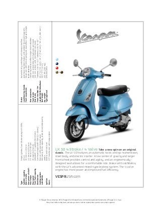 © Piaggio Group Americas 2010. Piaggio® and Vespa® are a worldwide registered trademarks of Piaggio & C. S.p.a.
Obey local traffic safety laws and always wear a helmet, appropriate eyewear and proper apparel.
LX 50 4 Stroke / 4 Valve Take a new spin on an original
classic. The LX 50 features an automatic twist-and-go transmission,
steel body, and electric starter. A low center of gravity and larger
front wheel provides control and agility, and an ergonomically-
designed seat allows for a comfortable ride. Brake with conﬁdence,
with the LX’s advanced mixed-type braking system. The 4 valve
engine has more power and improved fuel efficiency.
VESPAUSA.com
Type	Singlecylinder,four-strokecatalyticHi-PER4
Cylindercapacity	49.4cc
Borexstroke	39mmx41.8mm
Maxpoweratshaft	3.2kWat8,250rpm
Maxtorque	3.5Nmat6,500rpm
Maxspeed	39mph(62km/h)
Fuel/Tankcapacity	Unleaded/2.3gallons(8.6liters)
Distribution	Camheadsingleshaft–SOHC(2valves)
Coolingsystem	Ramairwithsoundproofcover
Lubrication	Wetsump,850cccapacity;chain-drivenlobepump;		
		intake
Ignition	Electricandkickstart
Gears	CVTtransformerwithtorqueslave
Clutch	Automaticdrycentrifugewithdamperbuffers
Load-bearingchassis	Load-bearingsteelchassiswithweldedstructuralsupports
Frontsuspension	Singlearmwithhelicalspringanddualeffecthydraulicsingle 	
		shockabsorber
Rearsuspension	Coilspringanddualeffectsingleshockabsorber
Frontbrake	200mmøsteeldiscwithhydrauliccommand
Rearbrake	110mmødrumwithmechanicalcommand
Fronttire/Reartire	Tubeless110/70–11”/Tubeless120/70–10”
Length/Width/Wheelbase	69.1”(1,755mm)/29.1”(740mm)/50.4”(1,280mm)
Seatheight	30.5”(775mm)
Dryweight	225lbs(102kg)
Typeapproval	EPAandCARB
+
 