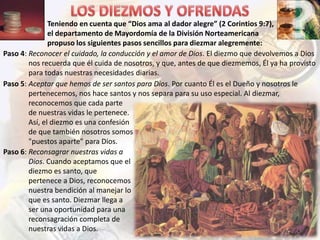 Teniendo en cuenta que “Dios ama al dador alegre” (2 Corintios 9:7),
el departamento de Mayordomía de la División Norteamericana
propuso los siguientes pasos sencillos para diezmar alegremente:
Paso 4: Reconocer el cuidado, la conducción y el amor de Dios. El diezmo que devolvemos a Dios
nos recuerda que él cuida de nosotros, y que, antes de que diezmemos, Él ya ha provisto
para todas nuestras necesidades diarias.
Paso 5: Aceptar que hemos de ser santos para Dios. Por cuanto Él es el Dueño y nosotros le
pertenecemos, nos hace santos y nos separa para su uso especial. Al diezmar,
reconocemos que cada parte
de nuestras vidas le pertenece.
Así, el diezmo es una confesión
de que también nosotros somos
"puestos aparte" para Dios.
Paso 6: Reconsagrar nuestras vidas a
Dios. Cuando aceptamos que el
diezmo es santo, que
pertenece a Dios, reconocemos
nuestra bendición al manejar lo
que es santo. Diezmar llega a
ser una oportunidad para una
reconsagración completa de
nuestras vidas a Dios.

 
