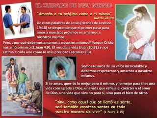 “Amarás a tu prójimo como a ti mismo”

(Mateo 22:29)

De estas palabras de Jesús (citadas de Levítico
19:18) se desprende que el primer paso para
amar a nuestros prójimos es amarnos a
nosotros mismos.
Pero, ¿por qué debemos amarnos a nosotros mismos? Porque Cristo
nos amó primero (1 Juan 4:9). Él nos da la vida (Juan 20:31) y nos
estima a cada uno como lo más precioso (Zacarías 2:8)

Somos tesoros de un valor incalculable y
debemos respetarnos y amarnos a nosotros
mismos.
Si te amas, querrás lo mejor para ti mismo, y lo mejor para ti es una
vida consagrada a Dios, una vida que refleje el carácter y el amor
de Dios, una vida que viva no para sí, sino para el bien de otros.
“sino, como aquel que os llamó es santo,
sed también vosotros santos en toda
vuestra manera de vivir” (1 Pedro 1:15)

 