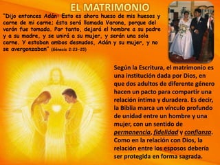 “Dijo entonces Adán: Esto es ahora hueso de mis huesos y
carne de mi carne; ésta será llamada Varona, porque del
varón fue tomada. Por tanto, dejará el hombre a su padre
y a su madre, y se unirá a su mujer, y serán una sola
carne. Y estaban ambos desnudos, Adán y su mujer, y no
se avergonzaban” (Génesis 2:23-25)

Según la Escritura, el matrimonio es
una institución dada por Dios, en
que dos adultos de diferente género
hacen un pacto para compartir una
relación íntima y duradera. Es decir,
la Biblia marca un vínculo profundo
de unidad entre un hombre y una
mujer, con un sentido de
permanencia, fidelidad y confianza.
Como en la relación con Dios, la
relación entre los esposos debería
ser protegida en forma sagrada.

 