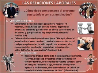 ¿Cómo debe comportarse el creyente
con su jefe o con sus empleados?
1. Como jefe o empleador:
 Debe tratar a sus empleados con amor y respeto. “Y
vosotros, amos, haced con ellos lo mismo, dejando las
amenazas, sabiendo que el Señor de ellos y vuestro está en
los cielos, y que para él no hay acepción de personas”
(Efesios 6:9)
 Debe retribuir su trabajo de forma justa. “He aquí, clama el
jornal de los obreros que han cosechado vuestras tierras, el
cual por engaño no les ha sido pagado por vosotros; y los
clamores de los que habían segado han entrado en los
oídos del Señor de los ejércitos” (Santiago 5:4)
2. Como empleado:
 Realizar su trabajo como si lo hicieran para Jesús mismo.
“Siervos, obedeced a vuestros amos terrenales con
temor y temblor, con sencillez de vuestro corazón, como
a Cristo; no sirviendo al ojo, como los que quieren
agradar a los hombres, sino como siervos de Cristo, de
corazón haciendo la voluntad de Dios” (Efesios 6:5-6)

 