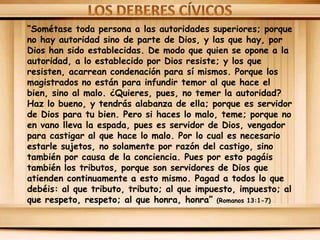 “Sométase toda persona a las autoridades superiores; porque
no hay autoridad sino de parte de Dios, y las que hay, por
Dios han sido establecidas. De modo que quien se opone a la
autoridad, a lo establecido por Dios resiste; y los que
resisten, acarrean condenación para sí mismos. Porque los
magistrados no están para infundir temor al que hace el
bien, sino al malo. ¿Quieres, pues, no temer la autoridad?
Haz lo bueno, y tendrás alabanza de ella; porque es servidor
de Dios para tu bien. Pero si haces lo malo, teme; porque no
en vano lleva la espada, pues es servidor de Dios, vengador
para castigar al que hace lo malo. Por lo cual es necesario
estarle sujetos, no solamente por razón del castigo, sino
también por causa de la conciencia. Pues por esto pagáis
también los tributos, porque son servidores de Dios que
atienden continuamente a esto mismo. Pagad a todos lo que
debéis: al que tributo, tributo; al que impuesto, impuesto; al
que respeto, respeto; al que honra, honra” (Romanos 13:1-7)

 