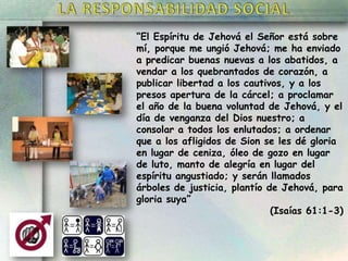 “El Espíritu de Jehová el Señor está sobre
mí, porque me ungió Jehová; me ha enviado
a predicar buenas nuevas a los abatidos, a
vendar a los quebrantados de corazón, a
publicar libertad a los cautivos, y a los
presos apertura de la cárcel; a proclamar
el año de la buena voluntad de Jehová, y el
día de venganza del Dios nuestro; a
consolar a todos los enlutados; a ordenar
que a los afligidos de Sion se les dé gloria
en lugar de ceniza, óleo de gozo en lugar
de luto, manto de alegría en lugar del
espíritu angustiado; y serán llamados
árboles de justicia, plantío de Jehová, para
gloria suya”
(Isaías 61:1-3)

 