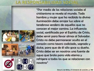 “Por medio de las relaciones sociales el
cristianismo se revela al mundo. Todo
hombre y mujer que ha recibido la divina
iluminación debe arrojar luz sobre el
tenebroso sendero de aquellos que no
conocen el mejor camino. La influencia
social, santificada por el Espíritu de Cristo,
debe servir para llevar almas al Salvador.
Cristo no debe permanecer oculto en el
corazón como tesoro codiciado, sagrado y
dulce, para que de él sólo goce su dueño.
Cristo debe ser en nosotros una fuente de
agua que brote para vida eterna y
refrigere a todos los que se relacionen con
nosotros”
Elena G. de White, El ministerio de curación, p. 396

 