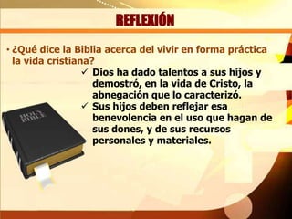 REFLEXIÓN
• ¿Qué dice la Biblia acerca del vivir en forma práctica
la vida cristiana?
 Dios ha dado talentos a sus hijos y
demostró, en la vida de Cristo, la
abnegación que lo caracterizó.
 Sus hijos deben reflejar esa
benevolencia en el uso que hagan de
sus dones, y de sus recursos
personales y materiales.

 