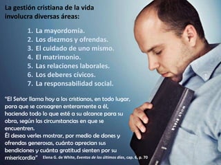 La gestión cristiana de la vida
involucra diversas áreas:
1.
2.
3.
4.
5.
6.
7.

La mayordomía.
Los diezmos y ofrendas.
El cuidado de uno mismo.
El matrimonio.
Las relaciones laborales.
Los deberes cívicos.
La responsabilidad social.

“El Señor llama hoy a los cristianos, en todo lugar,
para que se consagren enteramente a él,
haciendo todo lo que esté a su alcance para su
obra, según las circunstancias en que se
encuentren.
Él desea verles mostrar, por medio de dones y
ofrendas generosas, cuánto aprecian sus
bendiciones y cuánta gratitud sienten por su
misericordia” Elena G. de White, Eventos de los últimos días, cap. 6, p. 70

 