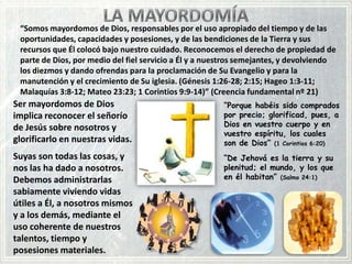 “Somos mayordomos de Dios, responsables por el uso apropiado del tiempo y de las
oportunidades, capacidades y posesiones, y de las bendiciones de la Tierra y sus
recursos que Él colocó bajo nuestro cuidado. Reconocemos el derecho de propiedad de
parte de Dios, por medio del fiel servicio a Él y a nuestros semejantes, y devolviendo
los diezmos y dando ofrendas para la proclamación de Su Evangelio y para la
manutención y el crecimiento de Su iglesia. (Génesis 1:26-28; 2:15; Hageo 1:3-11;
Malaquías 3:8-12; Mateo 23:23; 1 Corintios 9:9-14)” (Creencia fundamental nº 21)

Ser mayordomos de Dios
implica reconocer el señorío
de Jesús sobre nosotros y
glorificarlo en nuestras vidas.

“Porque habéis sido comprados
por precio; glorificad, pues, a
Dios en vuestro cuerpo y en
vuestro espíritu, los cuales
son de Dios” (1 Corintios 6:20)

Suyas son todas las cosas, y
nos las ha dado a nosotros.
Debemos administrarlas
sabiamente viviendo vidas
útiles a Él, a nosotros mismos
y a los demás, mediante el
uso coherente de nuestros
talentos, tiempo y
posesiones materiales.

“De Jehová es la tierra y su
plenitud; el mundo, y los que
en él habitan” (Salmo 24:1)

 