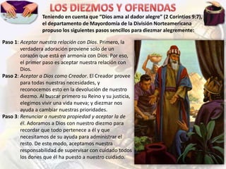 Teniendo en cuenta que “Dios ama al dador alegre” (2 Corintios 9:7),
el departamento de Mayordomía de la División Norteamericana
propuso los siguientes pasos sencillos para diezmar alegremente:
Paso 1: Aceptar nuestra relación con Dios. Primero, la
verdadera adoración proviene solo de un
corazón que está en armonía con Dios. Por eso,
el primer paso es aceptar nuestra relación con
Dios.
Paso 2: Aceptar a Dios como Creador. El Creador provee
para todas nuestras necesidades, y
reconocemos esto en la devolución de nuestro
diezmo. Al buscar primero su Reino y su justicia,
elegimos vivir una vida nueva; y diezmar nos
ayuda a cambiar nuestras prioridades.
Paso 3: Renunciar a nuestra propiedad y aceptar la de
él. Adoramos a Dios con nuestro diezmo para
recordar que todo pertenece a él y que
necesitamos de su ayuda para administrar el
resto. De este modo, aceptamos nuestra
responsabilidad de supervisar con cuidado todos
los dones que él ha puesto a nuestro cuidado.

 