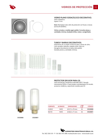 VIDRIOS DE PROTECCIÓN                                  333




                                      VIDRIO PLANO SODACÁLCICO DECORATIVO.
                                      Vidrio sodacálcico.
          3 mm.
                                      Espesor 3 mm.

                                      Nota: Reemplazar todo vidrio de protección con fisuras o roturas
                                      (norma EN 60598-I).

                                      Vidrios cortados a medida según pedido. Consultar piezas y
                                      cantidades mínimas. Acabados brillos, mates o serigrafiados.




                                      TUBOS Y BARRAS DECORATIVOS.
                                      Disponemos de un amplio surtido de tubos y barras de vidrio.
                                      Lisos, estriados, redondos, ovalados, brillo, mate, etc.
                                      Esta gama de productos se realiza sobre pedido.
                                      Consulte precios y cantidades mínimas.




                                      PROTECTOR DIFUSOR PARA G9.
                                      Vidrio borosilicato. Temperatura admisible 500ºC. Roscado
                                      internamente M20.6 x 2 para acoplar a portalámparas G9 roscado,
                                      accesorios metálicos y capuchones roscados para G9.




                             FORMATO        ACABADO          DIMENSIONES                      CÓDIGO
                             CURVO             MATE         Ø 27.5 x 70 mm.        50        D3G9000
                             RECTO             MATE         Ø 28.3 x 71 mm.        50        D3G9001


D3G9000    D3G9001




                     Tel. 902 300 101 · F +34 963 972 988. koala@koala-sa.es · www.koala-sa.es
 