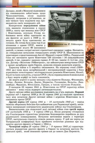 Jim .
Шв, Молотов та Й. Ріббентроп
Даладьє, який у Мюнхені відмовився
від союзницьких зобов’язань щодо
Чехословаччини, після падіння
Франції, потрапив в ув’язнення, де
мав чимало часу подумати над пра­
вильністю своїх попередніх дій.
Конкретною передумовою війни
слід вважати підписання в серпні
1939 р. пакту про ненапад між СРСР
і Німеччиною, оскільки Гітлер по­
боювався вести війну одночасно на
два фронти: до цього в 1939 р. ні­
мецька армія була однозначно не
готового. Не готова була вона тоді й до
зіткнення з одним СРСР, маючи у
розпорядженні всього 90 (неповних)
дивізій, в умовах гострої нестачі стратегічної сировини і нафти. Натомість,
як стверджував начальник генерального штабу СРСР Б. Шапопіников на
переговорах з представниками Англії і Франціїу серпні 1939 p.. Радянський
Союз міг виставити проти Німеччини 120 піхотних і 16 кавалерійських
дивізій, 5 тис. середніх і важких гармат, 9-10 тис. танків і 5-5,5 тис. літа­
ків. Договір «Молотова-Ріббентропа», що забезпечував невтручання СРСР
у процес загарбання країн Європи, дозволив німцям розпочати агресію.
Характер війни в її перебігу змінювався. На першому етапі (1939-
1941 pp.) вона мала загарбницький і несправедливий характер з боку
агресивних тоталітарних і мілітаристських режимів Німеччини, Японії,
Італії та їхніх сателітів, а також СРСР, і була справедливою й визвольною
з боку жертв агресії та їхніх союзників.
До жертв агресії в цьому випадку слід віднести Польщу, Фінляндію,
Литву, Латвію, Естонію, Данію, Норвегію, Голландію, Бельгію, Люк­
сембург, Францію, Югославію, Грецію, а також частково Румунію.
З нападом 22 червня 1941 р. Німеччини на СРСР характер війни
змінився - вона стала відверто антинацистською.
Другу світову війну дослідники поділяють на п’ять періодів. Перший
{тривав від 1 вересня 1939 р. до 21 червня 1941 р.) охоплює проміжок
часу між початком Другої світової війни і агресією Німеччини та її
союзників проти СРСР.
Другий період {22 червня 1941 р. - 18 листопада 1942 р.) - період
тяжких оборонних боїв (він був найважчим для Радянської армії), закін­
чився напередодні контрнаступу радянських військ під Сталінградом.
Визначальним для подальшої долі світової війни став третій період
{19 листопада 1942 р. - 5 червня 1944 p.). Після розгрому гітлерівців
під Сталінградом стратегічна ініціатива безповоротно перейшла до рук
радянського командування. Почалося витіснення ворога з території
СРСР, наступальна стратегія німців зазнала краху. У цей же період на
Тегеранській конференції було прийнято остаточне рішення про від­
криття другого фронту в Європі у 1944 р.
Четвертий період {6 червня 1944 р. - 9 травня 1945 р.) характери­
зується відкриттям другого фронту в Європі та початком наступу Ра­
дянської армії, який невпинно тривав аж до самого Дня Перемоги.
13
 