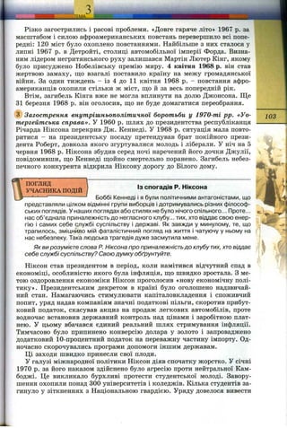 Різко загострились і расові проблеми. «Довге гаряче літо» 1967 р. за
масштабом і силою афроамериканських повстань перевершило всі попе­
редні: 120 міст було охоплено повстаннями. Найбільше з них сталося у
липні 1967 р. в Детройті, столиці автомобільної імперії Форда. Визна­
ним лідером негритянського руху залишався Мартін Лютер Кінг, якому
було присуджено Нобелівську премію миру. 4 квітня 1968 р. він став
жертвою замаху, ш;о взагалі поставило країну на межу громадянської
війни. За один тиждень - із 4 до 11 квітня 1968 р. - повстання афро­
американців охопили стільки ж міст, що й за весь попередній рік.
Втім, загибель Кінга вже не могла вплинути на долю Джонсона. Ще
31 березня 1968 р. він оголосив, ш;о не буде домагатися переобрання.
(з) Загострення внутрішньополітичної боротьби у 1970-ті pp. «Уо-
тергейтська справа». У 1960 р. шлях до президентства республіканця
Річарда Ніксона перекрив Дж. Кеннеді. У 1968 р. ситуація мала повто­
ритися - на президентську посаду претендував брат покійного прези­
дента Роберт, довкола якого згуртувалися молодь і ліберали. У ніч на 5
червня 1968 р. Ніксона збудив серед ночі наречений його дочки Джулії,
повідомивши, ш;о Кеннеді ш;ойно смертельно поранено. Загибель небез­
печного конкурента відкрила Ніксону дорогу до Білого дому.
ПОГЛЯД
УЧАСНИКА ПОДІЙ
103
Із спогадів Р. Ніксона
Боббі Кеннеді і я були політичними антагоністами, що
представляли цілком відмінні групи виборців і дотримувались різних філософ­
ських поглядів, у наших поглядах або стилях не було нічого спільного... Проте...
нас об’єднала приналежність до негласного клубу... тих, хто віддає свою енер­
гію і самих себе службі суспільству і державі. Як завжди у минулому, те, що
трапилось, зміцнило мій фаталістичний погляд на життя і чатуючу у ньому на
нас небезпеку. Така людська трагедія дуже засмутила мене.
Як ви розумієте слова Р. Ніксона про приналежністьдо клубу тих, хтовіддає
себе службі суспільству? Свою думку обґрунтуйте.
Ніксон став президентом в період, коли намітився відчутний спад в
економіці, особливістю якого була інфляція, що швидко зростала. З ме­
тою оздоровлення економіки Ніксон проголосив «нову економічну полі­
тику». Президентським декретом в країні було оголошено надзвичай­
ний стан. Намагаючись стимулювати капіталовкладення і споживчий
попит, уряд надав компаніям значні податкові пільги, скоротив прибут­
ковий податок, скасував акциз на продаж легкових автомобілів, проте
водночас встановив державний контроль над цінами і заробітною плат­
нею. У цьому вбачався єдиний реальний шлях стримування інфляції.
Тимчасово було припинено конверсію долара у золото і запроваджено
додатковий 10-процентний податок на переважну частину імпорту. Од­
ночасно скорочувались програми допомоги іншим державам.
Ці заходи швидко принесли свої плоди.
У галузі міжнародної політики Ніксон діяв спочатку жорстко. У січні
1970 р. за його наказом здійснено було агресію проти нейтральної Кам­
боджі. Це викликало бурхливі протести студентської молоді. Завору­
шення охопили понад 300 університетів і коледжів. Кілька студентів за­
гинуло у зіткненнях з Національною гвардією. Уряду довелося вивести
 