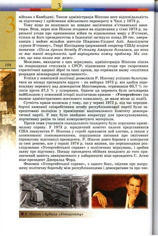104
війська з Камбоджі. Також адміністрація Ніксона несе відповідальність
за підготовку і здійснення військового перевороту в Чилі у 1973 р.
Тому ніщо не вказувало на швидке закінчення в’єтнамської аван­
тюри. Втім, перш ніж Ніксон згодився на підписання у січні 1973 р. па­
ризької угоди про припинення війни та відновлення миру у В’єтнамі,
тільки за його президентства в Індокитаї загинуло понад 20 тис. амери­
канців і майже мільйон жителів Південно-Східної Азії. Аналізуючи
«уроки В’єтнаму», Генрі Кіссінджер (державний секретар СІЛА) згодом
зазначав: «Після гіркого досвіду В’єтнаму Америка дізналася, що вона
не має такої могутності, щоб вирішувати кожну проблему. Ми зна­
ємо, що наш вплив має межі».
Можливо, виходячи з цих міркувань, адміністрація Ніксона пішла
на покраш;ання стосунків з СРСР, підписання угоди про скорочення
стратегічної ядерної зброї та інші кроки, ш;о отримали назву «політики
розрядки міжнародної напруженості».
Успіхи у зовнішній політиці дозволили Р. Ніксону успішно балотува­
тися на посаду президента вдруге - на виборах 1972 р. він здобув пере­
конливу перемогу над демократом Макговерном, отримавши 60,7 % го­
лосів проти 37,5 % у суперника. Одначе ця перемога була затьмарена
найбільшою у повоєнній історії політичною кризою - «Уотергейтом» (за
назвою адміністративно-житлового комплексу, де мали місце ці події).
Сутність кризи полягала у тому, ш;о у червні 1972 р. під час передви­
борчої кампанії співробітники штабу республіканської партії були за­
арештовані поліцією у приміш;енні національного комітету демокра­
тичної партії. У них було знайдено апаратуру для прослуховування,
портативну рацію та інші компрометуючі матеріали.
Проти семи учасників скандального інциденту було порушено кримі­
нальну справу. У 1973 р. юридичний комітет палати представників
США звинуватив Р. Ніксона у спробі приховати цей злочин, а також у
зловживанні повноваженнями, порушивши питання про імпічмент
(примусову відставку) президента. Р. Ніксон довго боровся з конгресом
за своє реноме, але у серпні 1974 р. таки визнав, ш;о перешкоджав роз­
слідуванню «Уотергейтської справи» з політичних міркувань, і зробив
заяву про відставку. Посаду президента обійняв незадовго до того при­
значений замість звинуваченого у хабарництві віце-президента С. Агню
віце-президент Джеральд Форд.
Феномен «Уотергейтської справи», з одного боку, свідчив про напру­
жену політичну боротьбу між республіканцями і демократами та про чис-
І ІІ Р. Ніксон і будівля «Уотергейту»
 
