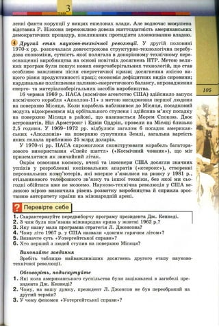 ленні факти корупції у вищих ешелонах влади. Але водночас вимушена
відставка Р. Ніксона переконливо довела життєздатність американських
демократичних процедур, покликаних протидіяти зловживанню владою.
(ї) Другий етап науково-технічної революції. У другій половині
1970-х pp. розпочалася довгострокова структурно-технологічна перебу­
дова економіки, сутність якої полягала в докорінному технічному пере-
оснаш;енні виробництва на основі новітніх досягнень НТР. Метою вели­
ких програм були пошук нових енергозберігальних технологій, ш;о став
особливо важливим після енергетичної кризи; досягнення якісно ви­
нного рівня продуктивності праці; економія дефіцитних видів сировини;
кардинальне поліпшення паливно-енергетичного балансу, впровадження
енерго- та матеріалозберігальних засобів виробництва.
16 червня 1969 р. НАСА (космічне агентство США) здійснило запуск
космічного корабля «Аполлон-11» з метою висадження першої людини
на поверхню Місяця. Коли корабель наблизився до Місяця, посадковий
модуль відокремився від орбітального ступеня і здійснив м’яку посадку
на поверхню Місяця в районі, ш;о називається Морем Спокою. Двоє
астронавтів, Ніл Армстронг і Едвін Оддрін, провели на Місяці близько
2,5 години. У 1969-1972 pp. відбулося загалом 6 посадок американ­
ських «Аполлонів» на поверхню супутника Землі, загальна вартість
яких склала приблизно 25 млрд доларів.
У 1970-ті pp. НАСА спромоглося сконструювати корабель багатора­
зового використання «Спейс шаттл» («Космічний човник»), ш;о міг
приземлятися як звичайний літак.
Окрім освоєння космосу, вчені та інженери США досягли значних
успіхів у розробленні копіювальних апаратів («ксерокс»), створенні
персональних комп’ютерів, які вперше з’явилися на ринку у 1981 p.,
стільникового телефонного зв’язку та іншої техніки, без якої ми сьо­
годні обійтися вже не можемо. Науково-технічна революція у США ве­
ликою мірою визначила рівень розвитку виробництва й сприяла зрос­
танню авторитету країни на міжнародній арені.
^ 1 Перевірте себе
105
1. Схарактеризуйте передвиборчу програму президента Дж. Кеннеді.
2. З чим була пов’язана міжнародна криза у жовтні 1962 p.?
3. Яку назву мала програмна стратегія Л. Джонсона?
4. Чому літо 1967 р. у США назвали «довгим гарячим літом»?
5. Визначте суть «Уотергейтської справи»?
6. Хто перший з людей ступив на поверхню Місяця?
Виконайте завдання
Зробіть таблицю найважливіших досягнень другого етапу науково-
технічної революції.
Обговоріть, подискутуйте
1. Які кола американського суспільства були зацікавлені в загибелі пре­
зидента Дж. Кеннеді?
2. Чому, на вашу думку, президент Л. Джонсон не був переобраний на
другий термін?
3. У чому феномен «Уотергейтської справи»?
 