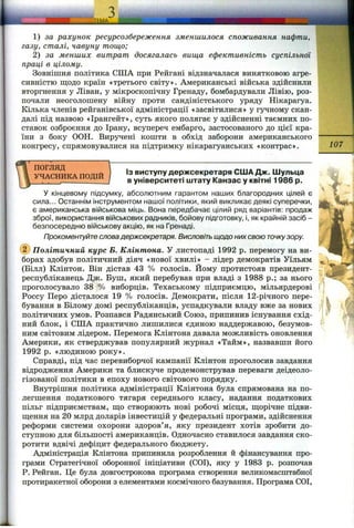1) за рахунок ресурсозбереження зменшилося споживання нафти,
газу, сталі, чавуну тощо;
2) за менших витрат досягалась вища ефективність суспільної
праці в цілому.
Зовнішня політика США при Рейгапі відзначалася винятковою агре­
сивністю щодо країн «третього світу». Американські війська здійснили
вторгнення у Ліван, у мікроскопічну Гренаду, бомбардували Лівію, роз­
почали неоголошену війну проти сандіністського уряду Нікарагуа.
Кілька членів рейганівської адміністрації «засвітилися» у гучному скан­
далі під назвою «Ірангейт», суть якого полягає у здійсненні таємних по­
ставок озброєння до Ірану, всупереч ембарго, застосованого до цієї кра­
їни з боку ООН. Виручені кошти в обхід заборони американського
конгресу, спрямовувалися на підтримку нікарагуанських «контрас». 107
ПОГЛЯД
УЧАСНИКА ПОДІЙ
Із виступу держсекретаря США Дж. Шульца
в університеті штату Канзас у квітні 1986 р.
У кінцевому підсумку, абсолютним гарантом наших благородних цілей є
сила... Останнім інструментом нашої політики, який викликає деякі суперечки,
є американська військова міць. Вона передбачає цілий ряд варіантів: продаж
зброї, використання військових радників, бойову підготовку, і, яккрайнійзасіб -
безпосередню військовуакцію, якна Гренаді.
Прокоментуйте словадержсекретаря. Висловіть щодо них свою точкузору.
@ Політичний курс Б. Клінтона. У листопаді 1992 р. перемогу на ви­
борах здобув політичний діяч «нової хвилі» - лідер демократів Уїльям
(Білл) Клінтон. Він дістав 43 % голосів. Йому протистояв президент-
республіканець Дис. Буш, який перебував при владі з 1988 p.; за нього
проголосувало 38 % виборців. Техаському підприємцю, мільярдерові
Россу Перо дісталося 19 % голосів. Демократи, після 12-річного пере­
бування в Білому домі республіканців, успадкували владу вже за нових
політичних умов. Розпався Радянський Союз, припинив існування схід­
ний блок, і США практично лишилися єдиною наддержавою, безумов­
ним світовим лідером. Перемога Клінтона давала можливість оновлення
Америки, як стверджував популярний журнал «Тайм», назвавши його
1992 р. «людиною року».
Справді, під час перевиборчої кампанії Клінтон проголосив завдання
відродження Америки та блискуче продемонстрував переваги деідеоло-
гізованої політики в епоху нового світового порядку.
Внутрішня політика адміністрації Клінтона була спрямована на по­
легшення податкового тягаря середнього класу, надання податкових
пільг підприємствам, па;о створюють нові робочі місця, щорічне підви­
щення на 20 млрд доларів інвестицій у федеральні програми, здійснення
реформи системи охорони здоров’я, яку президент хотів зробити до­
ступною для більшості американців. Одночасно ставилося завдання ско­
ротити вдвічі дефіцит федерального бюджету.
Адміністрація Клінтона припинила розроблення й фінансування про­
грами Стратегічної оборонної ініціативи (СОІ), яку у 1983 р. розпочав
Р. Рейган. Це була довгострокова програма створення великомасштабної
протиракетної оборони з елементами космічного базування. Програма СОІ,
 