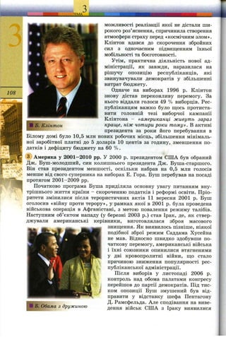 JE M A іііііІіІиМіїУіі
108
МОЖ ЛИВОСТІ реалізації якої не дістали ши­
рокого роз’яснення, спричинила створення
атмосфери страху перед «космічним злом».
Клінтон вдався до скорочення збройних
сил з одночасним підвищенням їхньої
мобільності та боєготовності.
Утім, практична діяльність нової ад­
міністрації, як завжди, наразилася на
рішучу опозицію республіканців, які
звинувачували демократів у збільшенні
витрат бюджету.
Одначе на виборах 1996 р. Клінтон
знову дістав переконливу перемогу. За
нього віддали голоси 49 % виборців. Рес­
публіканцям важко було щось протиста­
вити головній тезі виборчої кампанії
Клінтона - «американці живуть зараз
краще, ніж чотири роки тому» . В активі
президента за роки його перебування в
Білому домі було 10,5 млн нових робочих місць, збільшення мінімаль­
ної заробітної платні до 5 доларів 10 центів за годину, зменшення по­
датків і дефіциту бюджету на 60 %.
(з) Америка у 2001-2010 pp. У 2000 р. президентом СІЛА був обраний
Дж. Буш-молодший, син колишнього президента Дж. Буша-старшого.
Він став президентом меншості, оскільки набрав на 0,5 млн голосів
менше від свого суперника на виборах Е. Гора. Буш перебував на посаді
протягом 2001-2009 pp.
Початково програма Буша приділяла основну увагу питанням вну­
трішнього життя країни - скороченню податків і реформі освіти. Пріо­
ритети змінилися після терористичних актів 11 вересня 2001 р. Буш
оголосив «війну проти терору», у рамках якої в 2001 р. була проведена
військова операція в Афганістані, з метою повалення режиму талібів.
Наступним об’єктом нападу (у березні 2003 р.) став Ірак, де, як ствер­
джували американські керівники, виготовлялася зброя масового
знищення. Як виявилось пізніше, ніякої
подібної зброї режим Саддама Хусейна
не мав. Відносно швидко здобувши по­
чаткову перемогу, американські війська
і їхні союзники опинилися втягненими
у дві кровопролитні війни, що стало
причиною зниження популярності рес­
публіканської адміністрації.
Після виборів у листопаді 2006 р.
контроль над обома пгілатами конгресу
перейшов до партії демократів. Під тис­
ком опозиції Буш змушений був від­
правити у відставку шефа Пентагону
Д. Рамсфельда. Але сподівання на виве­
дення військ США з Іраку виявилисяЯ В, Обама з дружиною
 