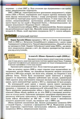 марними - у січні 2007 р. Буш оголосив про відправлення в цю країну
нових американських підрозділів.
2007 і 2008 pp. характеризувалися зростанням напруженості у відно­
синах СПІА з Росією, керівництво якої піддало критиці визнання краї­
нами Заходу незалежності Косова і плани розгортання елементів сис­
теми ПРО на території ряду країн Східної Європи. У свою чергу Дж. Буш
назвав «непропорційним» застосування російськими військами сили
проти Грузії під час подій у Південній Осетії, і «безвідповідальним» ви­
знання незалежності Південної Осетії і Абхазії.
На президентських виборах 2008 р. підтримуваний Дж. Бушем кандидат
від республіканської партії Дж. Маккейн зазнав поразки від кандидата де­
мократів Б. Обами, який заручився підтримкою 52,7 % голосів виборців.
________ІСТОРИЧНИЙ ПОРТРЕТ___________________________________
Барак Хуссейн Обама народився у 1961 р. на Гаваях. 44-й президент
США (з 2009 p.). Випускник Колумбійського університету і школи права
Гарвардського університету. Перший афроамериканець, обраний на поса­
ду президента США. Лауреат Нобелівської премії миру 2009 p., що викли­
кало неоднозначну реакцію у світі. До обрання президентом був сенато­
ром від штату Іллінойс.
109
W ДОКУМЕНТІВ книги Б. Обами «Зухвалість надії» (2006 р.)
 3 — Ві дсамого початку праці в сенаті я виступав послідов­
ним й іноді досить жорстким критиком політики адміністрації Буша. Я вважаю
податкові послаблення для заможних громадян не тільки непродуманими, але
й вельми сумнівними з точки зору моралі.
Прокоментуйте наведений текст. Як ви ставитесядо думки автора?
Вже на початку лютого 2009 р. сенат схвалив план надзвичайних ан-
тикризових заходів Обами, що передбачав бюджетні витрати загальною
вартістю у 838 млрд доларів, які мали піти, зокрема, на створення 4 млн
робочих місць. Також були заплановані прямі інвестиції в охорону
здоров’я та енергетику. Завдяки здійсненню цих заходів, адміністрації
США вдалося дещо пом’якшити соціальні наслідки світової економічної
кризи, проте зовнішній борг країни у 2011 р. перевищив 14 трлн доларів.
На міжнародній арені одним з перших кроків нового президента
стало розпорядження про закриття на протязі року в’язниці для підо­
зрюваних у тероризмі на американській військовій базі в Гуантанамо.
Проте виведення американських військ з Іраку (під час своєї виборчої
кампанії Обама обіцяв зробити це до літа 2009 р.) насправді розтягну­
лося на кілька років. Одночасно президент продовжив нарощувати аме­
риканську військову присутність в Афганістані. Контингент американ­
ських військ збільшився до 100 тис. - саме такою є максимальна
кількість радянських солдат, що воювали там у 1980-х pp.
Обама відмінив заплановане Дж. Бушем розміщення елементів ПРО
у Східній Європі, і підписав з президентом РФ Д. Медвєдєвим договір
про скорочення стратегічних наступальних озброєнь, ратифікований
наприкінці 2010 р. американським сенатом.
 