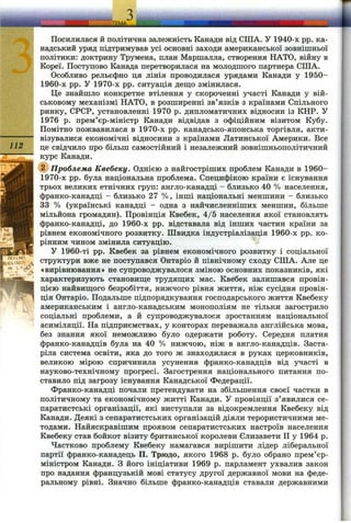 112
mUHP
IS
Посилилася й політична залежність Канади від СІЛА. У 1940-х pp. ка­
надський уряд підтримував усі основні заходи американської зовнішньої
політики: доктрину Трумена, план Маршалла, створення НАТО, війну в
Кореї. Поступово Канада перетворилася на молодшого партнера СПІА.
Особливо рельєфно ця лінія проводилася урядами Канади у 1950-
1960-х pp. У 1970-х pp. ситуація деш;о змінилася.
Це знайшло конкретне втілення у скороченні участі Канади у вій­
ськовому механізмі НАТО, в розширенні зв’язків з країнами Спільного
ринку, СРСР, установленні 1970 р. дипломатичних відносин із КНР. У
1976 р. прем’єр-міністр Канади відвідав з офіційним візитом Кубу.
Помітно пожвавилася в 1970-х pp. канадсько-японська торгівля, акти­
візувалися економічні відносини з країнами Латинської Америки. Все
це свідчило про більш самостійний і незалежний зовнішньополітичний
курс Канади.
(^Проблема Квебеку. Однією з найгостріших проблем Канади в 1960-
1970-х pp. була національна проблема. Специфікою країни є існування
трьох великих етнічних груп: англо-канадці - близько 40 % населення,
франко-канадці - близько 27 %, інші національні меншини - близько
33 % (українські канадці - одна з найчисленніших меншин, більше
мільйона громадян). Провінція Квебек, 4/5 населення якої становлять
франко-канадці, до 1960-х pp. відставала від інших частин країни за
рівнем економічного розвитку. Швидка індустріалізація 1960-х pp. ко­
рінним чином змінила ситуацію.
У 1960-ті pp. Квебек за рівнем економічного розвитку і соціальної
структури вже не поступався Онтаріо й північному сходу СІЛА. Але це
«вирівнювання» не супроводжувалося зміною основних показників, які
характеризують становиш;е трудяш;их мас. Квебек залишався провін­
цією найвиш;ого безробіття, нижчого рівня життя, ніж сусідня провін­
ція Онтаріо. Подальше підпорядкування господарського життя Квебеку
американським і англо-канадським монополіям не тільки загострило
соціальні проблеми, а й супроводжувалося зростанням національної
асиміляції. На підприємствах, у конторах переважала англійська мова,
без знання якої неможливо було одержати роботу. Середня платня
франко-канадців була на 40 % нижчою, ніж в англо-канадців. Заста­
ріла система освіти, яка до того ж знаходилася в руках церковників,
великою мірою спричинила усунення франко-канадців від участі в
науково-технічному прогресі. Загострення національного питання по­
ставило під загрозу існування Канадської Федерації.
Франко-канадці почали претендувати на збільшення своєї частки в
політичному та економічному житті Канади. У провінції з’явилися се­
паратистські організації, які виступали за відокремлення Квебеку від
Канади. Деякі з сепаратистських організацій діяли терористичними ме­
тодами. Найяскравішим проявом сепаратистських настроїв населення
Квебеку став бойкот візиту британської королеви Єлизавети II у 1964 р.
Частково проблему Квебеку намагався вирішити лідер ліберальної
партії франко-канадець П. Трюдо, якого 1968 р. було обрано прем’єр-
міністром Канади. З його ініціативи 1969 р. парламент ухвалив закон
про надання французькій мові статусу другої державної мови на феде­
ральному рівні. Значно більше франко-канадців ставали державними
 