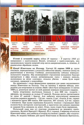 ЛШ&:
14
fe r
1вересня
1939 p.
напад
Німеччини
на Польщу
22 червня
1941 р.
напад
Німеччини
на СРСР
19 листопада
1942 р.
початок
контрнаступу
під Сталінградом
6 червня
1944 р.
відкриття
другого фронту
у Франції
8 травня
1945 р.
капітуляція
Німеччини
2 вересня
1945 р.
капітуляція
Японії
ІПеріодизація Другої світової війни
П’ятий (і останній) період війни (9 травня - 2 вересня 1945 р.)
завершився з капітуляцією Японії, останньої з країн-агресорів, яка
продовжувала чинити впертий опір англо-американським, а, пізніше, й
радянським збройним силам.
(1) Напад Німеччини на Польщу. Увечері 31 серпня 1939 р. група
есесівців, переодягнених у польську військову форму, вчинила напад на
радіостанцію в містечку Глейвіце, розташованому поблизу німецько-
польського кордону. Під акомпанемент стрілянини нападники бадьоро
прокричали в ефір кілька антинімецьких гасел і швидко зникли,
залишивши на місці «злочину» кількох убитих - ними були карні
злочинці, привезені з концтабору.
Ця провокація і стала формальним приводом для давно запланованого
нападу Німеччини на Польщу. Уже на світанку 1 вересня війська, зосе­
реджені для вторгнення за планом «Вайс» (його було затверджено 11 квітня
1939 p.), розпочали наступ по всій довжині німецько-польського кордону.
Група вторгнення налічувала близько 1 млн 600 тис. солдатів і
офіцерів, ш;о входили до складу 57 дивізій. Польш;а могла протиставити
їм лише 47 дивізій і бригад. Але набагато відчутнішою виявилася
технічна перевага вермахту - 2,8 тис. танків, 2 тис. літаків, 6 тис. гармат
і мінометів проти 200 танків, 650 танкеток, 407 літаків, 4,3 тис. гармат
і мінометів. При цьому переважна більшість техніки і стрілецької зброї
поляків була застарілих конструкцій, а практично вся авіація першими
ж ударами була знищена на землі. Отже, сили сторін були нерівними.
Польський уряд мав усі підстави сподіватися на допомогу країн-
союзниць. Великої Британії і Франції. Й ті, справді, Звересня оголосили
Німеччині війну, яка увійшла в історію під назвою «дивна», або «сидяча»
війна, бо жодних бойових дій проти Німеччини ні Великою Британією,
 