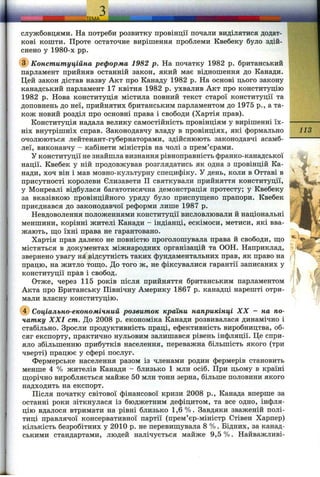 службовцями. На потреби розвитку провінції почали виділятися додат­
кові кошти. Проте остаточне виріпіення проблеми Квебеку було здій­
снено у 1980-х pp.
(^Конституційна реформа 1982 р. На початку 1982 р. британський
парламент прийняв останній закон, який має відношення до Канади.
Цей закон дістав назву Акт про Канаду 1982 р. На основі цього закону
канадський парламент 17 квітня 1982 р. ухвалив Акт про конституцію
1982 р. Нова конституція містила повний текст старої конституції та
доповнень до неї, прийнятих британським парламентом до 1975 p., а та­
кож новий розділ про основні права і свободи (Хартія прав).
Конституція надала велику самостійність провінціям у вирішенні їх­
ніх внутрішніх справ. Законодавчу владу в провінціях, які формально
очолюються лейтенант-губернаторами, здійснюють законодавчі асамб­
леї, виконавчу - кабінети міністрів на чолі з прем’єрами.
У конституції не знайшла визнання рівноправність франко-канадської
нації. Квебек у ній продовжував розглядатись як одна з провінцій Ка­
нади, хоч він і мав мовно-культурну специфіку. У день, коли в Оттаві в
присутності королеви Єлизавети П святкували прийняття конституції,
у Монреалі відбулася багатотисячна демонстрація протесту; у Квебеку
за вказівкою провінційного уряду було приспуш;ено прапори. Квебек
приєднався до законодавчої реформи лише 1987 р.
Невдоволення положеннями конституції висловлювали й національні
меншини, корінні жителі Канади - індіанці, ескімоси, метиси, які вва­
жають, що їхні права не гарантовано.
Хартія прав далеко не повністю проголошувала права й свободи, що
містяться в документах міжнародних організацій та ООН. Наприклад,
звернено увагу на відсутність таких фундаментальних прав, як право на
працю, на житло тощо. До того ж, не фіксувалися гарантії записаних у
конституції прав і свобод.
Отже, через 115 років після прийняття британським парламентом
Акта про Британську Північну Америку 1867 р. канадці нарешті отри­
мали власну конституцію.
@ Соціально-економічний розвиток країни наприкінці XX - на по­
чатку XXI cm. До 2008 р. економіка Канади розвивалася динамічно і
стабільно. Зросли продуктивність праці, ефективність виробництва, об­
сяг експорту, практично нульовим залишався рівень інфляції. Це спри­
яло збільшенню прибутків населення, переважна більшість якого (три
чверті) працює у сфері послуг.
Фермерське населення разом із членами родин фермерів становить
менше 4 % жителів Канади - близько 1 млн осіб. При цьому в країні
щорічно виробляється майже 50 млн тонн зерна, більше половини якого
надходить на експорт.
Після початку світової фінансової кризи 2008 p., Канада вперше за
останні роки зіткнулася із бюджетним дефіцитом, та все одно, інфля­
цію вдалося втримати на рівні близько 1,6 %. Завдяки зваженій полі­
тиці правлячої консервативної партії (прем’єр-міністр Стівен Харпер)
кількість безробітних у 2010 р. не перевищувала 8 %. Бідних, за канад­
ськими стандартами, людей налічується майже 9,5 %. Найважливі-
113
 