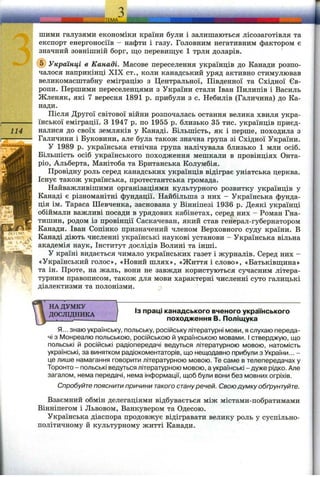 114
ritH N P
A
IN
ШИМИ галузями економіки країни були і залишаються лісозаготівля та
експорт енергоносіїв - нафти і газу. Головним негативним фактором є
значний зовнішній борг, що перевищує 1 трлн доларів.
@ Українці в Канаді. Масове переселення українців до Канади розпо­
чалося наприкінці XIX ст., коли канадський уряд активно стимулював
великомасштабну еміграцію з Центральної, Південної та Східної Єв­
ропи. Першими переселенцями з України стали Іван Пилипів і Василь
Жленяк, які 7 вересня 1891 р. прибули з с. Небилів (Галичина) до Ка­
нади.
Після Другої світової війни розпочалась остання велика хвиля укра­
їнської еміграції. З 1947 р. по 1955 р. близько 35 тис. українців приєд­
налися до своїх земляків у Канаді. Більшість, як і перше, походила з
Галичини і Буковини, але була також значна група зі Східної України.
У 1989 р. українська етнічна група налічувала близько 1 млн осіб.
Більшість осіб українського походження мешкали в провінціях Онта­
ріо, Альберта, Манітоба та Британська Колумбія.
Провідну роль серед канадських українців відіграє уніатська церква.
Існує також українська, протестантська громада.
Найважливішими організаціями культурного розвитку українців у
Канаді є різноманітні фундації. Найбільша з них - Українська фунда­
ція ім. Тараса Шевченка, заснована у Вінніпезі 1936 р. Деякі українці
обіймали важливі посади в урядових кабінетах, серед них - Роман Гна-
тишин, родом із провінції Саскачеван, який став генерал-губернатором
Канади. Іван Сопінко призначений членом Верховного суду країни. В
Канаді діють численні українські наукові установи - Українська вільна
академія наук, Інститут дослідів Волині та інші.
У країні видається чимало українських газет і журналів. Серед них -
«Український голос», «Новий шлях», «Життя і слово», «Батьківщина»
та ін. Проте, на жаль, вони не завжди користуються сучасним літера­
турним правописом, також для мови характерні численні суто галицькі
діалектизми та полонізми.
НА ДУМКУ
ДОСЛІДНИКА
J
ІЗ праці канадського вченого українського
походження В. Поліщука
Я... знаю українську, польську, російську літературні мови, я слухаю переда­
чі з Монреалю польською, російською й українською мовами. І стверджую, що
польські й російські радіопередачі ведуться літературною мовою, натомість
українські, за винятком радіокоментаторів, що нещодавно прибули з України... -
це лише намагання говорити літературною мовою. Те саме в телепередачах у
Торонто - польські ведуться літературною мовою, а українські - дуже рідко. Але
загалом, нема передачі, нема інформації, щоб були вони без мовних огріхів.
Спробуйте пояснити причини такого стануречей. Свою думку обґрунтуйте.
Взаємний обмін делегаціями відбувається між містами-побратимами
Вінніпегом і Львовом, Ванкувером та Одесою.
Українська діаспора продовжує відігравати велику роль у суспільно-
політичному й культурному житті Канади.
 