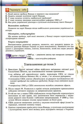 І Д Перевірте себе
1. Який внесок зробила Канада в перемогу над нацизмом?
2. Назвіть основні політичні партії Канади.
3. У чому полягає сутність квебекської проблеми?
4. У чому полягає значення конституційної реформи 1982 p.?
5. Яка роль української діаспори в суспільно-політичному житті Канади?
Виконайте завдання
Позначте на карті Канади місця найбільшого розселення української ді­
аспори.
Обговоріть, подискутуйте
Що можна зробити, щоб наші земляки у Канаді ширше користувалися
літературною мовою?
Творчо попрацюйте
Використавши додаткові джерела, визначте, яку допомогу надала ук­
раїнська діаспора Канади Україні за роки незалежності. Напишіть есе про
одного з діаспорних вчених, освітян, бізнесменів, який/яка надає реальну
допомогу українцям.
ДАТИ І ПОДІЇ
115
1947 р. - ухвалення закону про канадське громадян­
ство
1982 р. - конституційна реформа
Узагальнення до теми З
1. Внаслідок Другої світової війни відбулося зміцнення світової ролі
Сполучених Штатів, що пояснювалося такими причинами:
• на відміну від європейських країн, територія СПІА не стала
об’єктом ведення бойових дій, а, отже, і не зазнала руйнувань;
• економіка СІЛА значно збагатилася за рахунок виготовлення вій­
ськової продукції та надання кредитів; долар став світовою валю­
тою;
• наприкінці 1945 р. СІЛА монопольно володіли атомною зброєю.
2. Після смерті Ф. Рузвельта в країні почали домінувати прихильники
побудови світового порядку за американським зразком.
3. В той же час у самих США відбувалася гостра боротьба чорношкірого
населення за свої права, яка закінчилася його перемогою і визна­
нням рівності між білими і небілими американцями. У 2008 р. Спо­
лучені Штати вперше очолив представник не білої раси.
4. США досягли визначних успіхів у науково-технічній сфері (комп’ю­
теризації, освоєнні космосу тощо).
5. Однією з провідних країн світу стала Канада, у суспільно-політичному
і культурному житті якої велику роль відіграють вихідці з України.
 