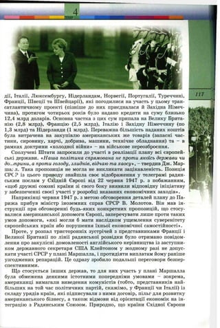 дії, Італії, Люксембургу, Нідерландам, Норвегії, Португалії, Туреччині,
Франції, Швеції та Швейцарії), які погодилися на участь у цьому тран­
сатлантичному проекті (пізніше до них приєдналася й Західна Німеч­
чина), протягом чотирьох років було надано кредити на суму близько
12,4 млрд доларів. Основна частка з цих сум припала на Велику Брита­
нію (2,8 млрд), Францію (2,5 млрд), Італію і Західну Німеччину (по
1,3 млрд) та Нідерланди (1 млрд). Переважна більшість наданих коштів
була витрачена на закупівлю американських же товарів (запасні час­
тини, сировину, харчі, добрива, машини, технічне обладнання) та - в
рамках доктрини «холодної війни» - на військове переозброєння.
Сполучені Штати запросили до участі в реалізації плану всі європей­
ські держави, «Наша політика спрямована не проти якоїсь держави чи
доктрини, а проти голоду, злиднів, відчаю та хаосу», - твердив Дж. Мар-
maj л. Така пропозиція не могла не викликати зацікавленість. Позиція
СРС? із цього приводу знайшла своє відображення у телеграмі радян­
ським послам у Східній Європі від 22 червня 1947 р. з побажанням,
«ш;об дружні союзні країни зі свого боку виявили відповідну ініціативу
у забезпеченні своєї участі у розробці вказаних економічних заходів».
Наприкінці червня 1947 р. з метою обговорення деталей плану до Па­
рижа прибув міністр іноземних справ СРСР В. Молотов. Він мав ін­
струкції при обговоренні будь-яких конкретних пропозицій, ш;о стосу­
валися американської допомоги Європі, заперечувати лише проти таких
умов допомоги, «які могли б мати наслідком уш;емлення суверенітету
європейських країн або порушення їхньої економічної самостійності».
Проте, у розпал тристоронніх зустрічей з представниками Франції і
Великої Британії по лінії радянської розвідки було отримано повідом­
лення про закулісні домовленості англійського керівництва із заступни­
ком державного секретаря СІЛА Клейтоном у жодному разі не допус­
кати участі СРСР у плані Маршалла, і протидіяти виплатам йому раніше
узгоджених репарацій. Це одразу зробило подальші переговори безпер­
спективними.
Що стосується інших держав, то для них участь у плані Маршалла
була обмежена деякими істотними попередніми умовами - зокрема,
американці вимагали виведення комуністів (тобто, представників най­
більших на той час політичних партій, скажімо, у Франції чи Італії) із
складу урядів країн, які підписували з ними договір, пільг для розвитку
американського бізнесу, а також відмови від орієнтації економік на ін­
теграцію з Радянським Союзом. Природно, ш;о країни Східної Європи
 