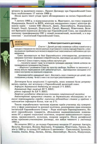 120
мічного та валютного союзу». Проект Договору про Європейський Союз
було опубліковано 17 квітня 1989 р.
Після цього текст угоди тричі обговорювався на сесіях Європейської
ради,
7 лютого 1992 р. в нідерландському м. Маастрихт, на стику кордонів
Нідерландів, Бельгії та ФРН, міністри закордонних справ і міністри фі­
нансів країн - членів ЄЕС (Бельгії, Данії, Люксембургу, Нідерландів,
Іспанії, Італії, Ірландії, Португалії, Греції, Франції, Німеччини, Вели­
кої Британії) підписали Договір про Європейський Союз, що передбачав
поетапну трансформацію ЄЕС у новий економічний, валютний, а в пер­
спективі - політичний Європейський Союз.
МОВОЮ
ДОКУМЕНТІВ
ІЗ Маастрихтського договору
Стаття 1. Даний договір знаменує собою новий етап у
процесі створення як ніколи раніше згуртованого союзу народів Європи, у яко­
му рішення приймаються якомога відкритіше і максимально наближено до гро­
мадянина.
Союз засновується на базі Європейського співтовариства, доповненого
сферами політики і формами співробітництва, відповідно до даного договору.
Стаття2. Союз ставить перед собою наступні цілі:
- ...посилити захист прав та інтересів громадян держав-членів шляхом за­
провадження громадянства Союзу.
- зберігати і розвивати Союз як простір свободи, безпеки та законності, у
якому вільне пересування осіб забезпечується... відповідними заходами сто­
совно контролю на зовнішніх кордонах.
Прокоментуйте наведений текст. Висловіть своє ставлення до цілей, про­
голошених у ньому. Чи всі з них є на сьогодні реалізованими?
Договором були закріплені 5 критеріїв, яких повинні були дотриму­
ватись країни, які вступали у Європейський валютний союз:
дефіцит державного бюджету не вищий З % ВВП;
державний борг нижчий 60 % ВВП;
рівень інфляції до 2,6 % ВВП;
дворічне узгоджене обмеження коливань національної валюти;
довгострокові процентні ставки за державними облігаціями не по­
винні перевищувати середнє значення відповідних ставок у краянах з
найнижчою інфляцією більш, ніж на 2 %.
Також передбачалися часткова відмова країн-учасниць від суверені­
тету у сфері зовнішньої та воєнної політики, розширення прав основних
інституцій Європейського Союзу - Ради міністрів Європарламенту, Ко­
місії європейських товариств, збільшення наднаціональних повнова­
жень ЄС у царині соціальної політики, охорони навколишнього середо-
виш;а, промисловості, культури, охорони здоров’я. Після ратифікації
всіма країнами-учасницями договору, він набув чинності у листопаді
1993 р.
На початок 2011 р. до складу Євросоюзу входили 27 держав: Австрія,
Бельгія, Болгарія, Велика Британія, Угорш;ина, Німеччина, Греція, Да­
нія (у 1985 р. із складу ЄС вийшла її автономія - Гренландія), Ірландія,
Іспанія, Італія, Кіпр, Латвія, Литва, Люксембург, Мальта, Нідерланди,
 