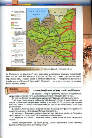 gm :
„ Кордони держав
на серпень 1939 р.
1Нацистська
-1Німеччина
~] Союзники
—■Німеччини
□ СРСР
ИПольща
) ІНШ І держави
Лінія поділу Польщі
за німецько-радян­
ськими домовлено­
стями ВІД 23 серпня
1939 р.
Військові угруповання
напередодні війни;
ГРУПА АРМІЙ .
-ПІВНІЧ' німецькі
-J&-
Дії німецьких військ
»-у першій половині
вересня
Дії радянських
і^йськ 1 7 -2 8
вересня
Німецько-радян­
ський кордон,
'встановлений
28 вересня 1939 р.
Б А Л Т І Й С Ь К Е
МОРЕ
;ІІ Напад Німеччини на Польщу. Початок Другої світової війни
ні Францією не велося. Гітлер виявився непоганим знавцем психології,
інакше не став би завдавати удару по Польщі двома третинами своїх
збройних сил. «Люди, яких я бачив у Мюнхені, - говорив він про керів­
ників урядів Великої Британії і Франції, - не з тих, що здатні почати
нову світову війну».
15
Із записів офіцера зв’язку при Ставці Гітлера
ПОГЛЯД 
УЧАСНИКА ПОДІЙ І
28 серпня. Гітлер в чудовому настрої, сподівається,
що доведе Англію до того, що ми залишимося з Польщею сам на сам.
31 серпня. Гітлер твердо вірить, що Англія і Франція імітуватимуть війну.
З вересня (після вступу у війну Англії і Франції): Гітлер й надалі вірить, що
західні країни лише імітуватимуть війну, тому він о 13.50 передав сухопутним
військам наказ - з нашого боку воєнних дій (проти Англії і Франції. - Авт.) не
розпочинати.
6 вересня. Комічна війна на Заході триває. На Західному фронті не зроблено
жодного пострілу... Становище Польщі безнадійне...
11 вересня... Французи видають фантастичні військові зведення. Твердять
про операції, про розпочаті бої, хоча панує глибокий мир.
13 вересня. На Заході... ведеться війна, у якій жоден не хоче скривдити
іншого.
Якими міркуваннями, на вашу думку, могли керуватися уряди Великої
Британіїі Франції, починаючи такувійну?
 