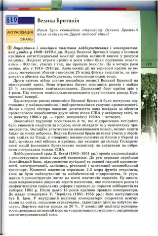 ' ТЕМА
Велика Британія
Яким було економічне становище Великої Британії
після закінчення Другої світової війни?
Внутрішня і зовнішня політика лейбористських і консерватив­
них урядів у 1940-1970-х pp. Народ Великої Британії поряд з іншими
країнами антигітлерівської коаліції зробив великий внесок у розгром
нацизму. Людські втрати країни в роки війни були порівняно невели­
кими - 300 тис. убитих і тих, що пропали безвісти. Це в чотири рази
менше, ніж у 1914-1918 pp. Хоча воєнні дії на території країни не ве­
лися, матеріальні збитки становили 25 млрд фунтів стерлінгів, не вра­
ховуючи збитків від бомбардувань, потоплення суден тощо.
Друга світова війна значно послабила позиції Великої Британії на
міжнародній арені. Вона втратила багато зовнішніх ринків і майже
25 % закордонних капіталовкладень. Державний борг країни зріс у
4 рази. Під тиском національно-визвольного руху почався розпад Бри­
танської імперії.
Характерною рисою економіки Великої Британії було поступове від­
ставання у найважливіших і найпрестижніших галузях промисловості.
Якщо в перші півтора повоєнні десятиліття вона посідала за обсягом
промислового виробництва друге місце після СІЛА у західному світі, то
на початку 1960-х pp. — третє, наприкінці 1960-х - четверте.
Економічні труднощі посилювало й те, що підприємцям вигідніше
було вивозити капітали за кордон, аніж вкладати їх у національну про­
мисловість. Застаріле устаткування оновлювалося поволі, великі кошти
йшли на гонку озброєнь. Велика Британія брала активну участь у зброй­
них акціях на Сході, у створенні воєнно-політичних блоків у Європі та
Азії, тримала свої війська в країнах, що входили до складу Співдруж­
ності націй (колишніх британських колоніях); за витратами на озбро­
єння поступалася тільки СІЛА.
Лейбористський уряд К. Еттлі (1945-1951 pp.) провів націоналізацію
і реконструкцію низки галузей економіки. До рук держави перейшли
Англійський банк, підприємства вугільної та газової галузей промисло­
вості, електростанції, залізниці, річковий і вантажний автомобільний
транспорт. Колишні власники отримали 2,5 млрд фунтів стерлінгів,
хоча це були найвідсталіші та найзбитковіші підприємства, їх утри­
мання й реконструкція лягли на плечі платників податків. Це викли­
кало невдоволення широких верств населення, яке посилилося разом із
неефективністю соціальних реформ і привело до поразки лейбористів на
виборах 1951 р. Після цього 13 років країною правили консерватори.
До влади повернувся У. Черчілль (1951-1955 pp.); його наступником
був Е. Іден. У внутрішній політиці консерватори скоротили асигну­
вання на освіту, соціальне страхування, підвищили ціни на побутові по­
слуги. Вартість життя зросла на 20 %. У зовнішній політиці консерва­
тори проводили активний курс на «стримування комунізму», зміцнювали
англо-американський союз.
123
 