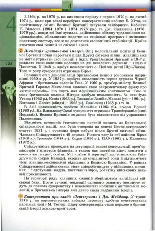 .ММК^ I
124
З 1964 p. по 1979 p. (за винятком періоду з червня 1970 р. по лютий
1974 p., коли при владі перебував консервативний кабінет Е. Хіта), на
політичному ОЛІМ П І Великої Британії панували лейбористи. Кабінети
Г. Вільсона (1964-1970 і 1974-1976 pp.) та Дж. Каллагена (1976-
1979 pp.), попри всі їхні зусилля, здійснивши обіцяну тред-юніонам на­
ціоналізацію, збільшивши видатки на соціальні програми і змінивши
податкову систему, все ж не домоглися економічної стабілізації. Країна
втратила свої позиції на світовій арені.
Ліквідація Британської імперії. Опір колоніальній політиці Вели­
кої Британії почав наростати після Другої світової війни. Англійці вже
не могли утримати свої позиції в Індії. Уряд Великої Британії в 1947 р.
розділив свою колишню колонію на дві незалежні держави - Індію й
Пакистан. У 1948 р. здобув незалежність о. Цейлон (нині Шрі-Ланка).
Того ж року суверенітет отримала Бірма.
Головний етап деколонізації Британської імперії розпочався напри­
кінці 1950-х pp. У 1957 р. здобула незалежність перша держава Чорної
Африки - британська колонія Гана. У 1960 р. прем’єр-міністр Великої
Британії Гарольд Макміллан вимовив свою сакраментальну фразу про
«вітри перемін», що дмуть над Африканським континентом. Того ж
року британська колонія Нігерія здобула незалежність. За нею були
Уганда (1962 p.), Кенія (1963 p.), Танзанія, Замбія, Малаві (усі - 1964 p.),
Ботсвана і Лесото (обидві - 1966 p.), Свазіленд (1968 р.) та ін.
В Азії незалежність здобули Малайзія (1963 p.), згодом Бруней
(1983 p.). На Близькому Сході суверенітет отримала Трансіорданія (нині
Йорданія). Велика Британія змушена була відмовитися від управління
Палестиною.
Більшість колишніх британських колоній входять до Британської
співдружності націй, яка була створена на основі Вестмінстерського
статуту 1931 р. і сучасних форм набула після Другої світової війни.
Членами Співдружності є 49 держав. Різного часу із неї вийшли Бірма
(1948 p.), Ірландія (1949 p.), Судан (1956 p.), ПАР (1961 p.), Пакистан
(1972 p.).
Співдружність проводить на регулярній основі консультації прем’єр-
міністрів і міністрів фінансів, а також має постійно діючі комітети з
економіки, науки, освіти. Усі країни й території, ш;о утворюють Спів­
дружність (окрім Канади), входять до стерлінгової зони й підтримують
тісні зовнішньоекономічні відносини з Великою Британією. У рамках
Співдружності здійснюється тісне співробітництво у військових питан­
нях - підготуванні кадрів, постачанні зброї, розвитку військових галу­
зей промисловості.
На території ряду колишніх колоній зберігаються англійські вій­
ськові бази. Проте сучасні тенденції світового розвитку неминуче ве­
дуть до повного суверенітету і незалежності колишніх англійських ко­
лоній, а Британська імперія вже давно стала надбанням історії.
(з) Консерватори при владі: «Тетчеризм» і Дж. Мейджор. У травні
1979 р. на парламентських виборах перемогу здобула консервативна
партія на чолі з М. Тетчер. Лідер консерваторів стала першою в британ­
ській історії жінкою-прем’єром.
 