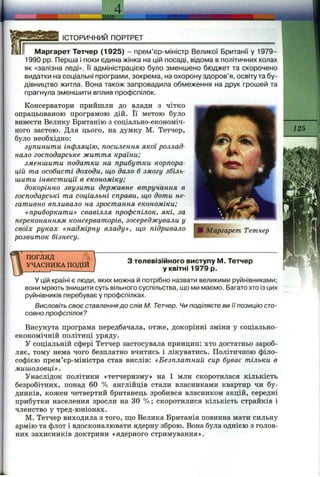 I.
4
ІСТОРИЧНИЙ ПОРТРЕТ
Маргарет Тетчер (1925) - прем’єр-міністр Великої Британії у 1979-
1990 pp. Перша і поки єдина жінка на ції^і посаді, відома в політичних колах
як «залізна леді». Її адміністрацією було зменшено бюджет та скорочено
видатки на соціальні програми, зокрема, на охорону здоров’я, освіту та бу­
дівництво житла. Вона також запровадила обмеження на друк грошей та
прагнула зменшити вплив профспілок.
Консерватори прийшли до влади з чітко
опрацьованою програмою дій. Її метою було
вивести Велику Британію з соціально-економіч­
ного застою. Для цього, на думку М. Тетчер,
було необхідно:
зупинити інфляцію, посилення якої розлад­
нало господарське життя країни;
зменшити податки на прибутки корпора­
цій та особисті доходи, що дало б змогу збіль­
шити інвестиції в економіку;
докорінно звузити державне втручання в
господарські та соціальні справи, що доти не­
гативно впливало на зростання економіки;
«приборкати» свавілля профспілок, які, за
переконанням консерваторів, зосереджували у
своїх руках «надмірну владу», що підривало
розвиток бізнесу.
ПОГЛЯД
УЧАСНИКА ПОДІЙ
З телевізійного виступу М. Тетчер
у квітні 1979 р.
У цій країні є люди, яких можна й потрібно назвати великими руйнівниками;
вони мріють знищити суть вільного суспільства, що ми маємо. Багато хто із цих
руйнівників перебуває у профспілках.
Висловіть своє ставлення до слів М. Тетчер. Чи поділяєте ви її позицію сто­
совно профспілок?
Висунута програма передбачала, отже, докорінні зміни у соціально-
економічній політиці уряду.
у соціальній сфері Тетчер застосувала принцип: хто достатньо зароб­
ляє, тому нема чого безплатно вчитись і лікуватись. Політичною філо­
софією прем’єр-міністра став вислів: «Безплатний сир буває тільки в
мишоловці» .
Унаслідок політики «тетчеризму» на 1 млн скоротилася кількість
безробітних, понад 60 % англійців стали власниками квартир чи бу­
динків, кожен четвертий британець зробився власником акцій, середні
прибутки населення зросли на ЗО %; скоротилися кількість страйків і
членство у тред-юніонах.
М. Тетчер виходила з того, що Велика Британія повинна мати сильну
армію та флот і вдосконалювати ядерну зброю. Вона була однією з голов­
них захисників доктрини «ядерного стримування».
 