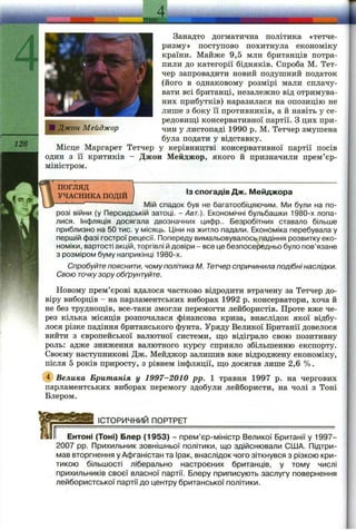 S03S
Занадто догматична політика «тетче-
ризму» поступово похитнула економіку
країни. Майже 9,5 млн британців потра­
пили до категорії бідняків. Спроба М. Тет-
чер запровадити новий подушний податок
(його в однаковому розмірі мали сплачу­
вати всі британці, незалежно від отримува­
них прибутків) наразилася на опозицію не
лише з боку її противників, а й навіть у се­
редовищі консервативної партії. З цих при­
чин у листопаді 1990 р. М. Тетчер змушена
була подати у відставку.
Місце Маргарет Тетчер у керівництві консервативної партії посів
один з її критиків - Джон Мейджор, якого й призначили прем’єр-
міністром.
ПОГЛЯД
УЧАСНИКА ПОДІЙ
Із спогадів Дж. Мейджора
— — '' Мійспадокбувнебагатообіцяючим.Мибули на по­
розі війни (у Персидській затоці. - Авт.). Економічні бульбашки 1980-х лопа­
лися. Інфляція досягала двозначних цифр.. Безробітних ставало більше
приблизно на 50 тис. у місяць. Ціни на житло падали. Економіка перебувала у
першій фазі гострої рецесії. Попереду вимальовувалось падіння розвитку еко­
номіки, вартості акцій, торгівлі й довіри - все це безпосередньо було пов’язане
з розміром буму наприкінці 1980-х.
Спробуйте пояснити, чому політика М. Тетчер спричинила подібні наслідки.
Свою точкузору обґрунтуйте.
Новому прем’єрові вдалося частково відродити втрачену за Тетчер до­
віру виборців - на парламентських виборах 1992 р. консерватори, хоча й
не без труднош;ів, все-таки змогли перемогти лейбористів. Проте вже че­
рез кілька місяців розпочалася фінансова криза, внаслідок якої відбу­
лося різке падіння британського фунта. Уряду Великої Британії довелося
вийти з європейської валютної системи, що відіграло свою позитивну
роль: адже зниження валютного курсу сприяло збільшенню експорту.
Своєму наступникові Дж. Мейджор залишив вже відроджену економіку,
після 5 років приросту, з рівнем інфляції, що досягав лише 2,6 %.
(4) Велика Британія у 1997-2010 pp. 1 травня 1997 р. на чергових
парламентських виборах перемогу здобули лейбористи, на чолі з Тоні
Блером.
ІСТОРИЧНИЙ ПОРТРЕТ
Ентоні (Тоні) Блер (1953) - прем’єр-міністр Великої Британії у 1997-
2007 pp. Прихильник зовнішньої політики, що здійснювали США. Підтри­
мав вторгнення у Афганістан та Ірак, внаслідок чого зіткнувся з різкою кри­
тикою більшості ліберально настроєних британців, у тому числі
прихильників своєї власної партії. Блеру приписують заслугу повернення
лейбористської партії до центру британської політики.
 