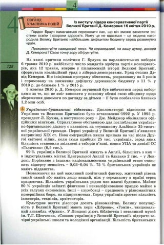 4
л т
погляд
УЧАСНИКА ПОДІЙ
128
Із виступу лідера консервативної партії
Великої БританіїД. Кемерона 16 квітня 2010 р.
Гордон Браун намагається переконати нас, що він зможе захистити си­
стеми освіти І охорони здоров’я. Йому це не вдасться - ця людина наго­
родила Велику Британію найбільшим дефіцитом бюджету серед розвинутих
країн.
Прокоментуйте наведений текст. Чи справедливі, на вашу думку, докори
Д. Кемерона? Свою точкузору обґрунтуйте.
На хвилі критики політики Г. Брауна на парламентських виборах
6 травня 2010 р. найбільше число мандатів здобула партія консервато­
рів, яка 12 травня, вперше у післявоєнній історії Великої Британії,
сформувала коаліційний уряд з ліберал-демократами. Уряд очолив Де-
від Кемерон. Він ініціював програму обмежень, розраховану на 5 років
і спрямовану на зниження дефіциту державного бюджету з 11 % у
2010 р. до близько 1 % у 2015 р.
5 жовтня 2010 р. Д. Кемерон змушений був вибачитися перед вибор­
цями за те, ш;о не зміг виконати у повному обсязі свою обіцянку ш;одо
збереження допомоги по догляду за дітьми - її було позбавлено близько
1,2 млн осіб.
(б) Українсько-британські відносини. Дипломатичні відносини між
Україною та Великою Британією було встановлено>1992 р. У 1995 р.
президент Л. Кучма, а наступного року - Дж. Мейджор обмінялися офі­
ційними візитами. Сприятливою обставиною для поглиблення українсь-
ко-британського діалогу є наявність на «туманному Альбіоні» 35-тисяч-
ної української громади. Перші українці у Великій Британії з’явилися
наприкінці XIX ст. Нова еміграційна хвиля припала на час після Дру­
гої світової війни, коли сюди прибули 25 тис. українців, серед яких
більшість становили звільнені з таборів в’язні, вояки УПА та дивізії СС
«Галичина» (8,5 тис.).
99 % українців Великої Британії живуть в Англії, більшість з них -
в індустріальних містах Центральної Англії та близько 2 тис. - у Лон­
доні. Порівняно з іншими національностями український етнос стано­
вить відверту меншість - 0,03-0,04 %. 75 % британських українців не
мають підданства.
Незважаючи на цей важливий політичний фактор, життєвий рівень
такий самий або навіть дещо вищий, ніж у середньому в країні серед
працюючих. Більшість українських родин має власні будинки. Майже
80 % українців зайняті фізичною і некваліфікованою працею майже в
усіх галузях економіки. Інші - службовці - працюють у різноманітних
комерційних бюро, на підприємствах. Серед українців зростає кількість
інженерів, техніків, архітекторів.
Культурне життя діаспори досить різноманітне. Велику популяр­
ність у Великій Британії мають хори «Діброва», «Гомін», танцюваль­
ний ансамбль «Орлик». У Лондоні діють бібліотека і невеликий музей
ім. Т.Г. Шевченка. «Союзом українців у Великій Британії» відкрито ве­
чірні українські школи та молодіжні організації. Більшість британських
 