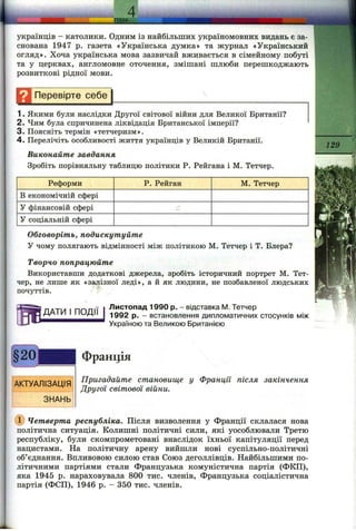 українців - католики. Одним із найбільших україномовних видань є за­
снована 1947 р. газета «Українська думка» та журнал «Український
огляд». Хоча українська мова зазвичай вживається в сімейному побуті
та у церквах, англомовне оточення, змішані шлюби перешкоджають
розвиткові рідної мови.
Н Перевірте с е б ^
1. Якими були наслідки Другої світової війни для Великої Британії?
2. Чим була спричинена ліквідація Британської імперії?
3. Поясніть термін «тетчеризм».
4. Перелічіть особливості життя українців у Великій Британії.
Виконайте завдання
Зробіть порівняльну таблицю політики Р. Рейгана і М. Тетчер.
Реформи
В економічній сфері
У фінансовій сфері
У соціальній сфері
Р. Рейган М. Тетчер
ДАТИ І ПОДІЇ
129
Обговоріть, подискутуйте
У чому полягають відмінності між політикою М. Тетчер і Т. Блера?
Творчо попрацюйте
Використавши додаткові джерела, зробіть історичний портрет М. Тет­
чер, не лише як «залізної леді», а й як людини, не позбавленої людських
почуттів.
Листопад 1990 р. - відставка М. Тетчер
1992 р. - встановлення дипломатичних стосунків між
Україною та Великою Британією
АКТУАЛІЗАЦІЯ
ЗНАНЬ
Франція
Пригадайте становище у Франції після закінчення
Другої світової війни.
Четверта республіка. Після визволення у Франції склалася нова
політична ситуація. Колишні політичні сили, які уособлювали Третю
республіку, були скомпрометовані внаслідок їхньої капітуляції перед
нацистами. На політичну арену вийшли нові суспільно-політичні
об’єднання. Впливовою силою став Союз деголлівців. Найбільшими по­
літичними партіями стали Французька комуністична партія (ФКП),
яка 1945 р. нараховувала 800 тис. членів. Французька соціалістична
партія (ФСП), 1946 р. - 350 тис. членів.
 