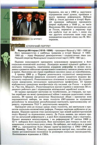 Ф. Міттеран (у центрі)
борщики, він ще у 1962 р. заручився
підтримкою своєї думки, провівши з
цього приводу референдум. Вибори
1965 р. стали другими в історії Фран­
ції прямими виборами президента
(перші відбулися у 1848 p., за часів
Наполеона III). Проте несподівано для
де Голля, перемоги у першому турі
він здобути тоді не зміг, і лише під
час другого остаточно взяв гору над
кандидатом коаліції лівих сил Ф. Міт-
тераном.
ІСТОРИЧНИЙ ПОРТРЕТ
Франсуа Міттеран (1 9 16 -1 9 96 ) - президент Франції у 1981-1995 pp.
Його президентство є найбільш тривалим в історії Франції. У 1965-
1968 pp. - лідер Федерації демократичних і соціалістичних лівих сил.
Перший секретар Французької соціалістичної партії (1970-1981 pp.).
Падіння популярності президента зумовлювали прорахунки в його
соціально-економічній політиці. Ліквідація великої кількості дрібних се­
лянських господарств, спричинена аграрною реформою та великі вкла­
дення в розвиток військово-промислового комплексу знизили рівень життя
в країні. Населення все гірше сприймало заклики уряду до самообмежень.
2 травня 1968 р. у Парижі розпочалися студентські заворушення.
Студенти Сорбонни вимагали поновити роботу закритого недавно фа­
культету соціології. Розпочинаються зіткнення із поліцією. До студент­
ських заворушень несподівано приєднуються профспілки. 13 травня
відбувається грандіозна маніфестація під гаслами «де Голля - в архів!»
та «Час іти, Шарль!». Розпочинаються масові страйки з вимогами 40-го-
динного робочого дня і підвищення мінімальної заробітної плати.
24 травня президент виступив по телебаченню, де ствердив, що кра­
їна перебуває на межі громадянської війни і зажадав додаткових повно­
важень. ЗО травня він розпускає Національні збори і призначає нові
парламентські вибори, на яких голлісти (Об’єднання за підтримку
республіки та незалежні республіканці) святкують приголомшливу пе­
ремогу, отримавши 73,8 % депутатських мандатів.
Президент увів до складу уряду лівих голлістів, які виступали з про­
ектом соціально-економічних реформ. Генерал вирішив здійснити ці ре­
форми. Першим кроком став законопроект про новий адміністративний
поділ Франції та відновлення сенату. Де Голль заявив, що винесе про­
ект на загальний референдум і, в разі його відхилення, піде у відставку.
Проект виявився непопулярним, і на референдумі 27 квітня 1969 р.
52 % виборців його відхилили. Вже наступного дня генерал склав пов­
новаження, а наступного року помер. На виборах, які відбулися в червні
1969 p., президентом було обрано прем’єр-міністра в 1962-1968 pp.
Ж. Помпіду. Уряд Ж. Помпіду, враховуючи настрої мас, послабив дер­
жавну регламентацію економіки та розширив соціальне законодавство.
Поліпшилися відносини зі СІЛА.
 