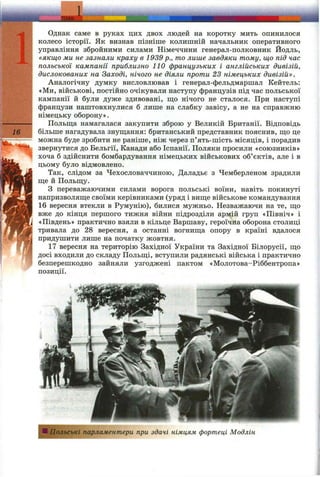 Однак саме в руках цих двох людей на коротку мить опинилося
колесо історії. Як визнав пізніше колишній начальник оперативного
управління збройними силами Німеччини генерал-полковник Йодль,
«якщо ми не зазнали краху в 1939 p., то лише завдяки тому, що під час
польської кампанії приблизно 110 французьких і англійських дивізій,
дислокованих на Заході, нічого не діяли проти 23 німецьких дивізій».
Аналогічну думку висловлював і генерал-фельдмаршал Кейтель:
«Ми, військові, постійно очікували наступу французів під час польської
кампанії й були дуже здивовані, ш;о нічого не сталося. При наступі
французи наштовхнулися б лише на слабку завісу, а не на справжню
німецьку оборону».
Польш;а намагалася закупити зброю у Великій Британії. Відповідь
fl6 більше нагадувала знуш;ання: британський представник пояснив, ш;о це
можна буде зробити не раніше, ніж через п’ять-шість місяців, і порадив
звернутися до Бельгії, Канади або Іспанії. Поляки просили «союзників»
хоча б здійснити бомбардування німецьких військових об’єктів, але і в
цьому було відмовлено.
Так, слідом за Чехословаччиною, Даладьє з Чемберленом зрадили
ш;е й Польщу.
З переважаючими силами ворога польські воїни, навіть покинуті
напризволяш;е своїми керівниками (уряд і виш;е військове командування
16 вересня втекли в Румунію), билися мужньо. Незважаючи на те, ш;о
вже до кінця першого тижня війни підрозділи армій груп «Північ» і
«Південь» практично взяли в кільце Варшаву, героїчна оборона столиці
тривала до 28 вересня, а останні вогнища опору в країні вдалося
придушити лише на початку жовтня.
17 вересня на територію Західної України та Західної Білорусії, що
досі входили до складу Польщі, вступили радянські війська і практично
безперешкодно зайняли узгоджені пактом «Молотова-Ріббентропа»
позиції.
ІПольські парламентери при здачі німцям фортеці Модлін
 