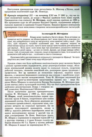 . J E M A ,
Наступним президентом став деголлівець В. Жискар д’Естен, який
продовжив політичний курс ж . Помпіду.
@ Франція наприкінці XX - на початку XXI cm. У 1981 p., під час го­
строї економічної кризи, до влади у Франції прийшов блок лівих партій.
Президентом став соціаліст Ф. Міттеран, який керував країною до 1995 р.
Він продовжив курс на об’єднання Західної Європи, підтримання добросу­
сідських відносин із країнами Східної Європи. Завдяки франко-німецькому
примиренню стало можливим створення загальноєвропейських інституцій.
ПОГЛЯД
УЧАСНИКА ПОДІЙ
ІЗ спогадів Ф. Міттерана
Влада може приймати багато форм. Вона впливає на
приватне життя людини, на облаштування сім’ї; вона присутня в кожному со­
ціумі, від найдрібнішого села до мегаполіса; вона виявляє себе у нації... Для
того, щоб керувати, потрібен особливий дар. Але керуюча людина не
обов’язково краща за інших, просто вона краще пристосована для виконання
цієї функції... Ясно одне: коли мова йде про можливість розлучити люблячих
або знищити цілий народ - це вже не ілюзія. Думаю, що влада завжди небез­
печна, і той, хто володіє нею, повинен, якщо не відчувати страх, то ні на мить не
дозволяти собі забути про... особливість свого становища.
Прокоментуйте висловлювання колишнього президента Франції. Чи пого­
джуєтесь ви з ним? Свою точку зору обґрунтуйте.
Урядом лівих сил було здійснено націоналізацію ряду великих банків
і деяких промислових підприємств, дещо децентралізовано владу, збіль­
шено мінімальний розмір оплати праці та соціальні пільги, скорочено
робочий тиждень, знижено пенсійний вік, розширено права трудяш;их і
профспілок. Все це призвело до посилення інфляції, падіння курсу
франка, а введення державного контролю над цінами і заробітною плат­
нею викликало масове незадоволення. Тому Ф. Міттеран змушений був
призначати прем’єр-міністрами представника правих сил - мера Па­
рижа Жаіса Ширака та неоголліста Едуара Балладюра. Ф. Міттеран при­
діляв значну увагу культурній політиці. Під час його президентства було
здійснено реконструкцію Лувра і створено но­
вий комплекс Національної бібліотеки.
Після закінчення другого президентського
терміна Ф. Міттерана у 1995 p., його змінив
Ж. Ширак, який денаціоналізував окремі про­
мислові групи й банки, скоротивши цим самим
державний сектор. Було обмежено державне ре­
гулювання промисловості, відпуш;ено ціни, ско­
рочено витрати на соціальні програми. Це не
сприяло популярності президента, якому в
2002 р. вдалося добитися переобрання лише за­
вдяки несподіваному виходу у другий тур лі­
дера ультраправих Ле Пена. Внаслідок цього,
Ж. Ширак у порівнянні із першим тзфом (20 %)
у другому отримав у 4 рази більше голосів ви­
борців (близько 82 %). Проте у цілому рейтинг
Ж. Ширака й надалі не перевищував 35 %.
133
 