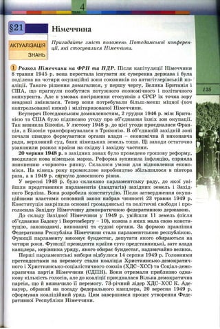 a
АКТУАЛІЗАЦІЯ
ЗНАНЬ
- І Ш А ..
Німеччина
Пригадайте зміст положень Потсдамської конферен­
ції, які стосувалися Німеччини.
Ф Розкол Німеччини на ФРН та НДР. Після капітуляції Німеччини
8 травня 1945 р. вона перестала існувати як суверенна держава і була
поділена на чотири окупаційні зони союзників по антигітлерівській ко­
аліції. Такого рішення домагалися, у першу чергу, Велика Британія і
США, ш;о прагнули позбутися потужного економічного і політичного
конкурента. Але в умовах погіршення стосунків з СРСР їх точка зору
невдовзі змінилася. Тепер вони потребували більш-менш міцної (хоч
контрольованої ними) і мілітаризованої Німеччини.
Всупереч Потсдамським домовленостям, 2 грудня 1946 р. між Брита­
нією та США було підписано угоду про об’єднання їхніх зон окупації.
Так виникла Бізонія. У лютому 1948 р. до цієї угоди приєдналася Фран­
ція, а Бізонія трансформувалася в Тризонію. В об’єднаній західній зоні
почали швидко формуватися органи влади - економічна й виконавча
ради, верховний суд, банк німецьких земель тощо. Ці заходи остаточно
узаконили розкол країни на східну і західну частини.
20 червня 1948 р. в західних зонах було проведено грошову реформу,
вводилася нова німецька марка. Реформа зупинила інфляцію, сприяла
зникненню «чорного» ринку. Склалися умови для відновлення еконо­
міки. На кінець року промислове виробництво збільшилося в півтора
раза, а в 1949 р. сягнуло довоєнного рівня.
У вересні 1948 р. було скликано парламентську раду, до якої уві­
йшли представники парламентів (ландтагів) західних земель і Захід­
ного Берліна. Вона розробила конституцію. Після затвердження окупа­
ційними властями основний закон набрав чинності 23 травня 1949 р.
Конституція закріпила основні громадянські та політичні свободи і про­
голосила Західну Німеччину демократичною федеративною державою.
До складу Західної Німеччини у 1949 р. увійшли 11 земель (після
об’єднання Бадену і Вюртембергу - 10), кожна з яких мала свою консти­
туцію, законодавчі, виконавчі та судові органи. За формою правління
Федеративна Республіка Німеччини стала парламентською республікою.
Функції парламенту виконує бундестаг, депутати якого обираються на
чотири роки. Функції президента країни суто представницькі, зате влада
канцлера, керівника уряду, якого обирає бундестаг, надзвичайно велика.
Перші парламентські вибори відбулися 14 серпня 1949 р. Головними
претендентами на перемогу стали коаліція Християнсько-демократич­
ного і Християнсько-соціалістичного союзів (ХДС-ХСС) та Соціал-демо-
кратична партія Німеччини (СДПП). Вони отримали приблизно одна­
кову кількість голосів, але до коаліції приєдналася Вільна демократична
партія, ш;о й визначило її перемогу. 73-річний лідер ХДС-ХСС К. Аде-
науер, обраний на посаду федерального канцлера, 20 вересня 1949 р.
сформував коаліційний уряд. Цим завершився процес утворення Феде­
ративної Республіки Німеччини.
135
 