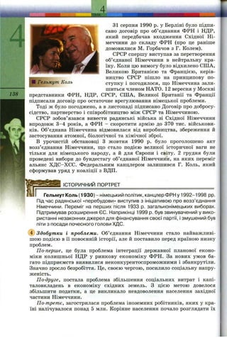 А
138
31 серпня 1990 р. у Берліні було підпи­
сано договір про об’єднання ФРН і НДР,
який передбачав входження Східної Ні­
меччини до складу ФРН (про це раніше
домовилися М. Горбачов з Г. Колем).
СРСР спершу виступав за перетворення
об’єднаної Німеччини в нейтральну кра­
їну. Коли цю вимогу було відхилено США,
Великою Британією та Францією, керів­
ництво СРСР пішло на принципову по­
ступку і погодилося, ш;о Німеччина зали­
шиться членом НАТО. 12 вересня у Москві
представники ФРН, НДР, СРСР, США, Великої Британії та Франції
підписали договір про остаточне врегулювання німецької проблеми.
Тоді ж було погоджено, а в листопаді підписано Договір про добросу-
сідство, партнерство і співробітництво між СРСР та Німеччиною.
СРСР зобов’язався вивести радянські війська зі Східної Німеччини
впродовж 3-4 років, а ФРН - скоротити армію до 370 тис. військови­
ків. Об’єднана Німеччина відмовилася від виробництва, збереження й
застосування атомної, біологічної та хімічної зброї.
В урочистій обстановці З жовтня 1990 р. було проголошено акт
возз’єднання Німеччини, ш;о стало подією великої історичної ваги не
тільки для німецького народу, а й для Європи і світу. 2 грудня були
проведені вибори до бундестагу об’єднаної Німеччини, на яких переміг
альянс ХДС-ХСС. Федеральним канцлером залишився Г. Коль, який
сформував уряд у коаліції з ВДП.
ІСТОРИЧНИЙ ПОРТРЕТ___________________________________
Гельмут Коль (1930) - німецький політик, канцлер ФРН у 1992-1998 pp.
Під час радянської «перебудови» виступив з ініціативою про возз’єднання
Німеччини. Переміг на перших після 1933 р. загальнонімецьких виборах.
Підтримував розширення ЄС. Наприкінці 1999 р. був звинувачений у вико­
ристанні незаконних джерел для фінансування своєї партії, і змушений був
піти з посади почесного голови ХДС.
(4) Здобутки і проблеми. Об’єднання Німеччини стало найважливі­
шою подією в її повоєнній історії, але й поставило перед країною низку
проблем.
По-перше, це була проблема інтеграції державної планової еконо­
міки колишньої НДР у ринкову економіку ФРН. За нових умов ба­
гато підприємств виявилися неконкурентоспроможними і збанкрутіли.
Значно зросло безробіття. Це, своєю чергою, посилило соціальну напру­
женість.
По-друге, постала проблема збільшення соціальних витрат і капі­
таловкладень в економіку східних земель. З цією метою довелося
збільшити податки, а це викликало невдоволення населення західної
частини Німеччини.
По-третє, загострилася проблема іноземних робітників, яких у кра­
їні налічувалося понад 5 млн. Корінне населення почало розглядати їх
 