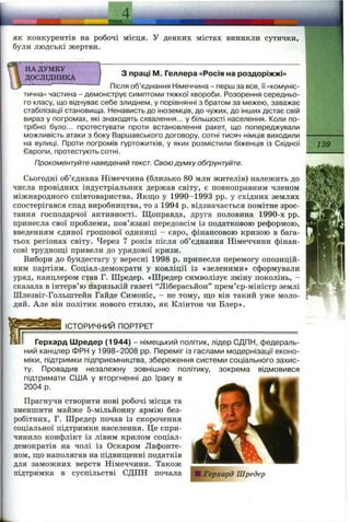 ,ІЩА.
4 .
як конкурентів на робочі місця. У деяких містах виникли сутички,
були людські жертви.
з праці М. Геллера «Росія на роздоріжжі»
НА ДУМКУ 
ДОСЛІДНИКА І
— ■“ Після об’єднання Німеччина - перш за все, її «комуніс­
тична» частина - демонструє симптоми тяжкої хвороби. Розорення середньо­
го класу, що відчуває себе злиднем, у порівнянні з братом за межею, заважає
стабілізації становища. Ненависть до іноземців, до чужих, до інших дістає свій
вираз у погромах, які знаходять схвалення... у більшості населення. Коли по­
трібно було... протестувати проти встановлення ракет, що попереджували
можливість атаки з боку Варшавського договору, сотні тисяч німців виходили
на вулиці. Проти погромів гуртожитків, у яких розмістили біженців із Східної
Європи, протестують сотні.
Прокоментуйте наведений текст. Свою думку обґрунтуйте.
Сьогодні об’єднана Німеччина (близько 80 млн жителів) належить до
числа провідних індустріальних держав світу, є повноправним членом
міжнародного співтовариства. Якщо у 1990-1993 pp. у східних землях
спостерігався спад виробництва, то з 1994 р. відзначається помітне зрос­
тання господарчої активності. Щоправда, друга половина 1990-х pp.
принесла свої проблеми, пов’язані передовсім із податковою реформою,
введенням єдиної грошової одиниці - євро, фінансовою кризою в бага­
тьох регіонах світу. Через 7 років після об’єднання Німеччини фінан­
сові труднощі привели до урядової кризи.
Вибори до бундестагу у вересні 1998 р. принесли перемогу опозицій­
ним партіям. Соціал-демократи у коаліції із «зеленими» сформували
уряд, канцлером став Г. Шредер. «Шредер символізує зміну поколінь, -
сказала в інтерв’ю паризькій газеті “Ліберасьйон” прем’єр-міністр землі
Шлезвіг-Гольштейн Гайде Симоніс, - не тому, що він такий уже моло- Р
дий. Але він політик нового стилю, як Клінтон чи Блер».
ІСТОРИЧНИЙ ПОРТРЕТ___________________________________
Герхард Шредер (1944) - німецький політик, лідер СДПН, федераль­
ний канцлер ФРН у 1998-2008 pp. Переміг із гаслами модернізації еконо­
міки, підтримки підприємництва, збереження системи соціального захис­
ту. Провадив незалежну зовнішню політику, зокрема відмовився
підтримати США у вторгненні до Іраку в
2004 р.
Прагнучи створити нові робочі місця та
зменшити майже 5-мільйонну армію без­
робітних, Г. Шредер почав із скорочення
соціальної підтримки населення. Це спри­
чинило конфлікт із лівим крилом соціал-
демократів на чолі із Оскаром Лафонте-
ном, що наполягав на підвищенні податків
для заможних верств Німеччини. Також
підтримка в суспільстві СДПН почала
.і .-V, ,
139
 
