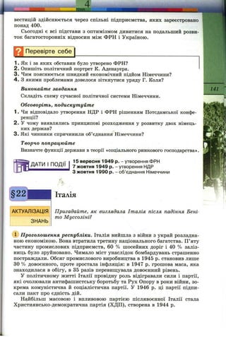 ВЄСТИЦІЙ здійснюється через спільні підприємства, яких зареєстровано
понад 400.
Сьогодні є всі підстави з оптимізмом дивитися на подальший розви­
ток багатосторонніх відносин між ФРН і Україною.
Н Перевірте себе^
1. Як і за яких обставин було утворено ФРН?
2. Опишіть політичний портрет К. Аденауера.
3. Чим пояснюється швидкий економічний підйом Німеччини?
4 . З якими проблемами довелося зіткнутися уряду Г. Коля?
Виконайте завдання
Складіть схему сучасної політичної системи Німеччини.
Обговоріть, подискутуйте
1. Чи відповідало утворення НДР і ФРН рішенням Потсдамської конфе­
ренції?
2. У чому виявлялись принципові розходження у розвитку двох німець­
ких держав?
3. Які чинники спричинили об’єднання Німеччини?
Творчо попрацюйте
Визначте функції держави в теорії «соціального ринкового господарства»
ДАТИ І ПОДІЇ
15 вересня 1949 р. - утворення ФРН
7 жовтня 1949 р. - утворення НДР
З жовтня 1990 р. - об’єднання Німеччини
141
§22
АКТУАЛІЗАЦІЯ
ЗНАНЬ
Італія
Пригадайте, як виглядала Італія після падіння Бені-
то Муссоліні?
(D Проголошення республіки. Італія вийшла з війни з украй розладна­
ною економікою. Вона втратила третину національного багатства. П’яту
частину промислових підприємств, 60 % шосейних доріг і 40 % заліз­
ниць було зруйновано. Чимало міст унаслідок бомбардувань страшенно
постраждали. Обсяг промислового виробництва в 1945 р. становив лише
ЗО% довоєнного, проте зростала інфляція: в 1947 р. грошова маса, яка
знаходилася в обігу, в 35 разів перевищувала довоєнний рівень.
У політичному житті Італії провідну роль відігравали сили і партії,
які очолювали антифашистську боротьбу та Рух Опору в роки війни, зо­
крема комуністична й соціалістична партії. У 1946 р. ці партії підпи­
сали пакт про єдність дій.
Найбільш масовою і впливовою партією післявоєнної Італії стала
Християнсько-демократична партія (ХДП), створена в 1944 р.
 
